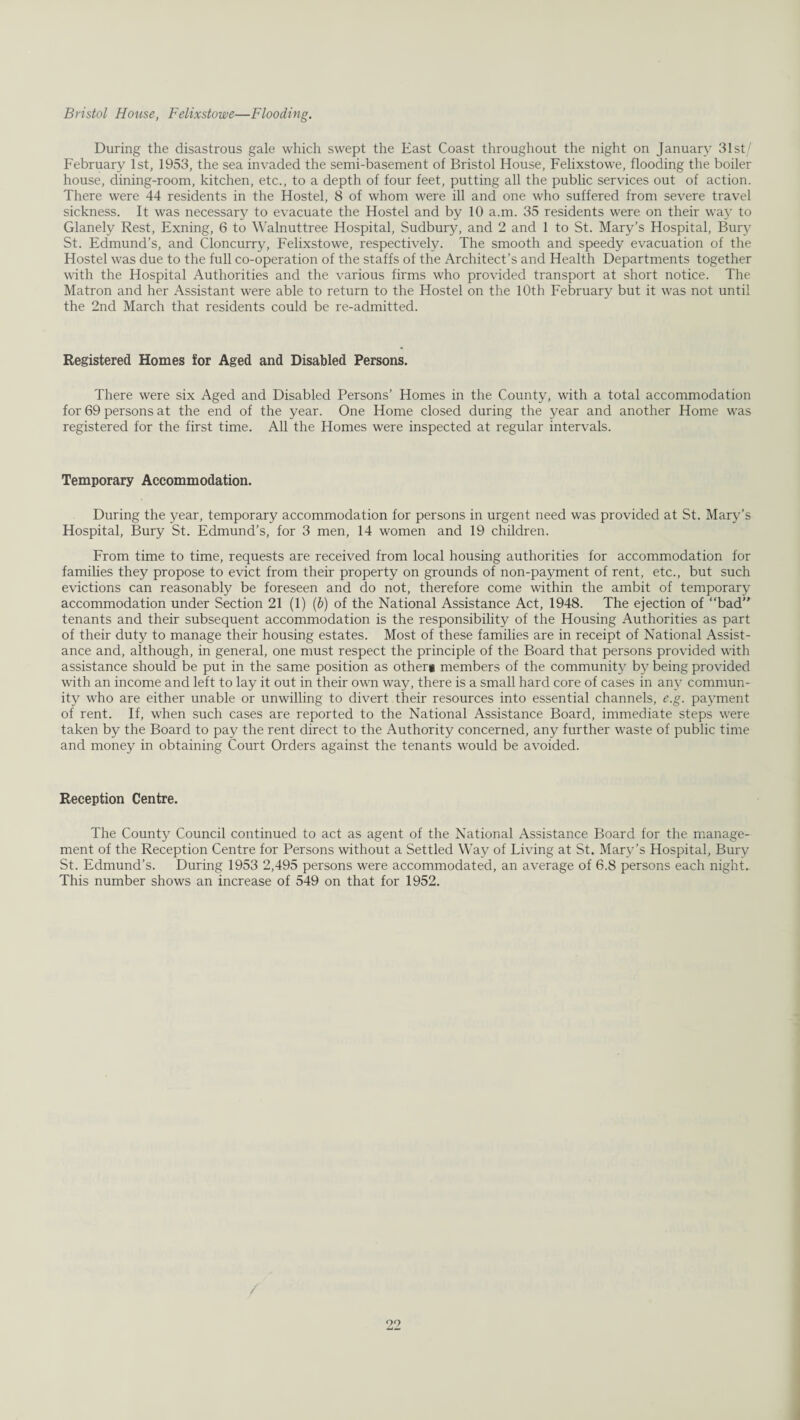 Bristol House, Felixstowe—Flooding. During the disastrous gale which swept the East Coast throughout the night on January 31st/ February 1st, 1953, the sea invaded the semi-basement of Bristol House, Felixstowe, flooding the boiler house, dining-room, kitchen, etc., to a depth of four feet, putting all the public services out of action. There were 44 residents in the Hostel, 8 of whom were ill and one who suffered from severe travel sickness. It was necessary to evacuate the Hostel and by 10 a.m. 35 residents were on their way to Glanely Rest, Exning, 6 to Walnuttree Hospital, Sudbury, and 2 and 1 to St. Mary’s Hospital, Bury St. Edmund’s, and Cloncurry, Felixstowe, respectively. The smooth and speedy evacuation of the Hostel was due to the full co-operation of the staffs of the Architect’s and Health Departments together with the Hospital Authorities and the various firms who provided transport at short notice. The Matron and her Assistant were able to return to the Hostel on the 10th February but it was not until the 2nd March that residents could be re-admitted. Registered Homes for Aged and Disabled Persons. There were six Aged and Disabled Persons’ Homes in the County, with a total accommodation for 69 persons at the end of the year. One Home closed during the year and another Home was registered for the first time. All the Homes were inspected at regular intervals. Temporary Accommodation. During the year, temporary accommodation for persons in urgent need was provided at St. Mary’s Hospital, Bury St. Edmund’s, for 3 men, 14 women and 19 children. From time to time, requests are received from local housing authorities for accommodation for families they propose to evict from their property on grounds of non-payment of rent, etc., but such evictions can reasonably be foreseen and do not, therefore come within the ambit of temporary accommodation under Section 21 (1) (b) of the National Assistance Act, 1948. The ejection of “bad” tenants and their subsequent accommodation is the responsibility of the Housing Authorities as part of their duty to manage their housing estates. Most of these families are in receipt of National Assist¬ ance and, although, in general, one must respect the principle of the Board that persons provided with assistance should be put in the same position as othert members of the community by being provided with an income and left to lay it out in their own way, there is a small hard core of cases in any commun¬ ity who are either unable or unwilling to divert their resources into essential channels, e.g. payment of rent. If, when such cases are reported to the National Assistance Board, immediate steps were taken by the Board to pay the rent direct to the Authority concerned, any further waste of public time and money in obtaining Court Orders against the tenants would be avoided. Reception Centre. The County Council continued to act as agent of the National Assistance Board for the manage¬ ment of the Reception Centre for Persons without a Settled Way of Living at St. Mary’s Hospital, Bury St. Edmund’s. During 1953 2,495 persons were accommodated, an average of 6.8 persons each night. This number shows an increase of 549 on that for 1952.