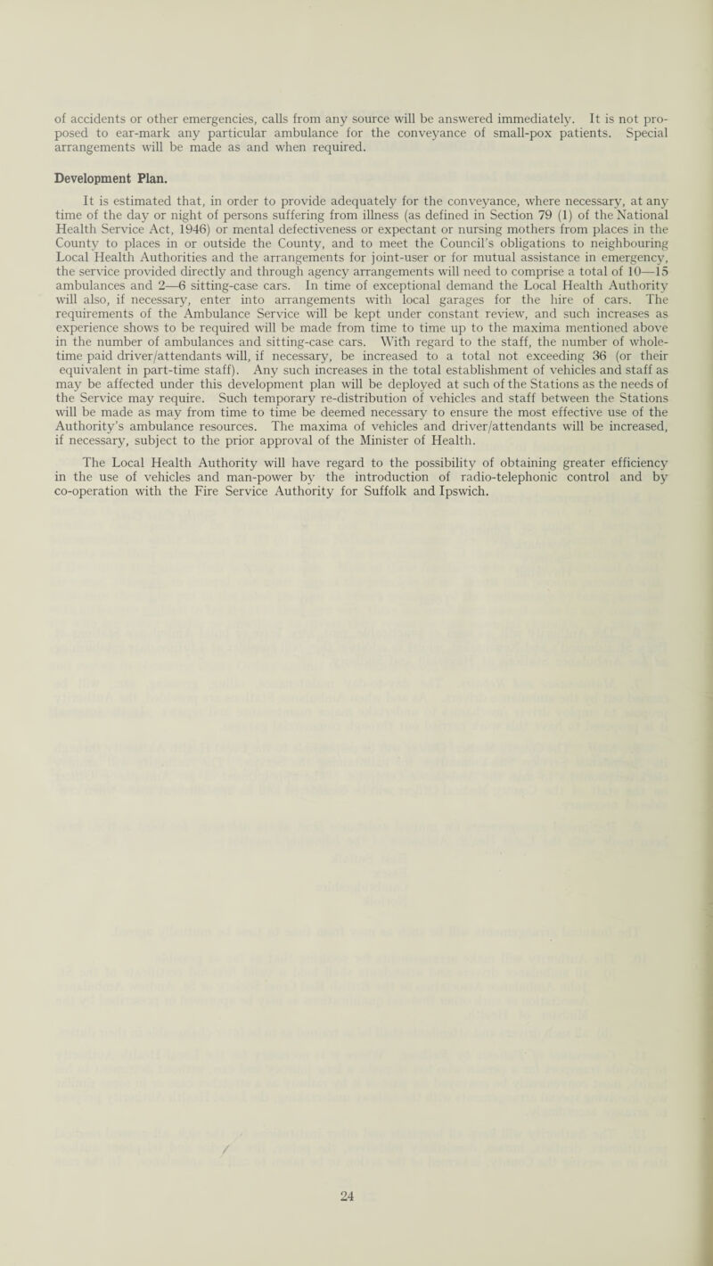 of accidents or other emergencies, calls from any source will be answered immediately. It is not pro¬ posed to ear-mark any particular ambulance for the conveyance of small-pox patients. Special arrangements will be made as and when required. Development Plan. It is estimated that, in order to provide adequately for the conveyance, where necessary, at any time of the day or night of persons suffering from illness (as defined in Section 79 (1) of the National Health Service Act, 1946) or mental defectiveness or expectant or nursing mothers from places in the County to places in or outside the County, and to meet the Council’s obligations to neighbouring Local Health Authorities and the arrangements for joint-user or for mutual assistance in emergency, the service provided directly and through agency arrangements will need to comprise a total of 10—15 ambulances and 2—6 sitting-case cars. In time of exceptional demand the Local Health Authority will also, if necessary, enter into arrangements with local garages for the hire of cars. The requirements of the Ambulance Service will be kept under constant review, and such increases as experience shows to be required will be made from time to time up to the maxima mentioned above in the number of ambulances and sitting-case cars. With regard to the staff, the number of whole¬ time paid driver/attendants will, if necessary, be increased to a total not exceeding 36 (or their equivalent in part-time staff). Any such increases in the total establishment of vehicles and staff as may be affected under this development plan will be deployed at such of the Stations as the needs of the Service may require. Such temporary re-distribution of vehicles and staff between the Stations will be made as may from time to time be deemed necessary to ensure the most effective use of the Authority’s ambulance resources. The maxima of vehicles and driver/attendants will be increased, if necessary, subject to the prior approval of the Minister of Health. The Local Health Authority will have regard to the possibility of obtaining greater efficiency in the use of vehicles and man-power by the introduction of radio-telephonic control and by co-operation with the Fire Service Authority for Suffolk and Ipswich.