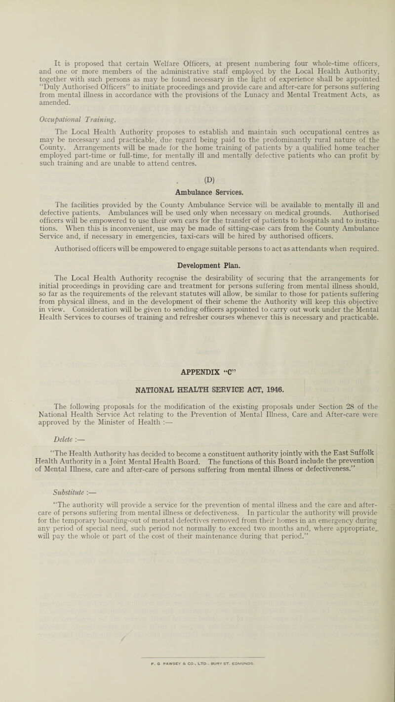 It is proposed that certain Welfare Officers, at present numbering four whole-time officers, and one or more members of the administrative staff employed by the Local Health Authority, together with such persons as may be found necessary in the light of experience shall be appointed “Duly Authorised Officers’’ to initiate proceedings and provide care and after-care for persons suffering from mental illness in accordance with the provisions of the Lunacy and Mental Treatment Acts, as amended. Occupational Training. The Local Health Authority proposes to establish and maintain such occupational centres as may be necessary and practicable, due regard being paid to the predominantly rural nature of the County. Arrangements will be made for the home training of patients by a qualified home teacher employed part-time or full-time, for mentally ill and mentally defective patients who can profit by such training and are unable to attend centres. (D) Ambulance Services. The facilities provided by the County Ambulance Service will be available to mentally ill and defective patients. Ambulances will be used only when necessary on medical grounds. Authorised officers will be empowered to use their own cars for the transfer of patients to hospitals and to institu¬ tions. When this is inconvenient, use may be made of sitting-case cars from the County Ambulance Service and, if necessary in emergencies, taxi-cars will be hired by authorised officers. Authorised officers will be empowered to engage suitable persons to act as attendants when required. Development Plan. The Local Health Authority recognise the desirability of securing that the arrangements for initial proceedings in providing care and treatment for persons suffering from mental illness should, so far as the requirements of the relevant statutes will allow, be similar to those for patients suffering from physical illness, and in the development of their scheme the Authority will keep this objective in view. Consideration will be given to sending officers appointed to carry out work under the Mental Health Services to courses of training and refresher courses whenever this is necessary and practicable. APPENDIX “C” NATIONAL HEALTH SERVICE ACT, 1946. The following proposals for the modification of the existing proposals under Section 28 of the National Health Service Act relating to the Prevention of Mental Illness, Care and After-care were approved by the Minister of Health Delete :— “The Health Authority has decided to become a constituent authority jointly with the East Suffolk Health Authority in a Joint Mental Health Board. The functions of this Board include the prevention of Mental Illness, care and after-care of persons suffering from mental illness or defectiveness.’’ Substitute :— “The authority will provide a service for the prevention of mental illness and the care and after¬ care of persons suffering from mental illness or defectiveness. In particular the authority will provide for the temporary boarding-out of mental defectives removed from their homes in an emergency during any period of special need, such period not normally to exceed two months and, where appropriate,., will pay the whole or part of the cost of their maintenance during that period.’’ F. G PAWSEY & CO-, LTD-. BURY ST. EDMUNDS.