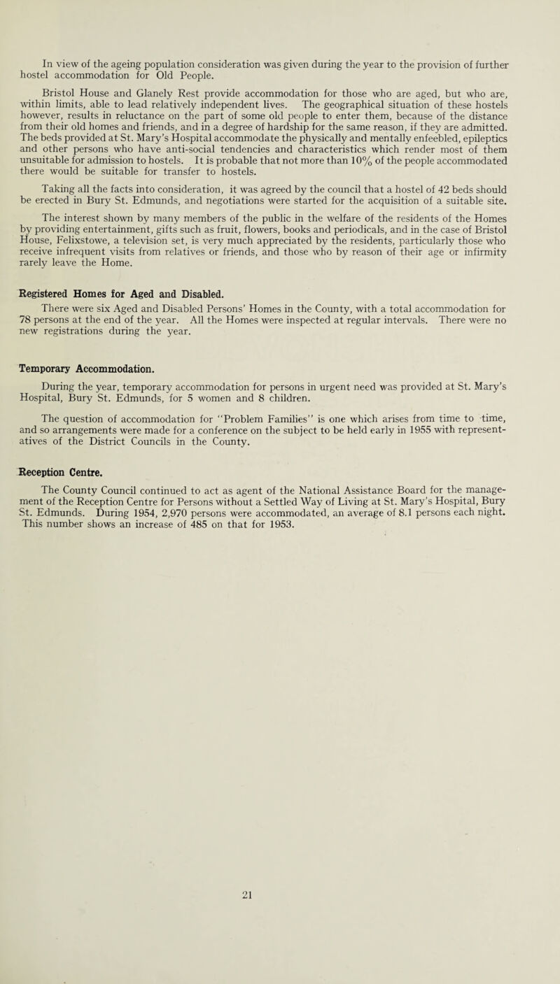 In view of the ageing population consideration was given during the year to the provision of further hostel accommodation for Old People. Bristol House and Glanely Rest provide accommodation for those who are aged, but who are, within limits, able to lead relatively independent lives. The geographical situation of these hostels however, results in reluctance on the part of some old people to enter them, because of the distance from their old homes and friends, and in a degree of hardship for the same reason, if they are admitted. The beds provided at St. Mary’s Hospital accommodate the physically and mentally enfeebled, epileptics and other persons who have anti-social tendencies and characteristics which render most of them unsuitable for admission to hostels. It is probable that not more than 10% of the people accommodated there would be suitable for transfer to hostels. Taking all the facts into consideration, it was agreed by the council that a hostel of 42 beds should be erected in Bury St. Edmunds, and negotiations were started for the acquisition of a suitable site. The interest shown by many members of the public in the welfare of the residents of the Homes by providing entertainment, gifts such as fruit, flowers, books and periodicals, and in the case of Bristol House, Felixstowe, a television set, is very much appreciated by the residents, particularly those who receive infrequent visits from relatives or friends, and those who by reason of their age or infirmity rarely leave the Home. Registered Homes for Aged and Disabled. There were six Aged and Disabled Persons’ Homes in the County, with a total accommodation for 78 persons at the end of the year. All the Homes were inspected at regular intervals. There were no new registrations during the year. Temporary Accommodation. During the year, temporary accommodation for persons in urgent need was provided at St. Mary’s Hospital, Bury St. Edmunds, for 5 women and 8 children. The question of accommodation for “Problem Families” is one which arises from time to time, and so arrangements were made for a conference on the subject to be held early in 1955 with represent¬ atives of the District Councils in the County. Reception Centre. The County Council continued to act as agent of the National Assistance Board for the manage¬ ment of the Reception Centre for Persons without a Settled Way of Living at St. Mary’s Hospital, Bury St. Edmunds. During 1954, 2,970 persons were accommodated, an average of 8.1 persons each night. This number shows an increase of 485 on that for 1953.