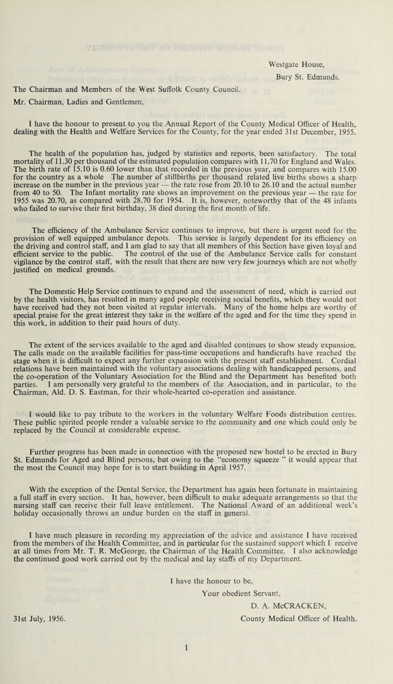 Westgate House, Bury St. Edmunds. The Chairman and Members of the West Suffolk County Council. Mr. Chairman, Ladies and Gentlemen, I have the honour to present to you the Annual Report of the County Medical Officer of Healthr dealing with the Health and Welfare Services for the County, for the year ended 31st December, 1955. The health of the population has, judged by statistics and reports, been satisfactory. The total mortality of 11.30 per thousand of the estimated population compares with 11.70 for England and Wales. The birth rate of 15.10 is 0.60 lower than that recorded in the previous year, and compares with 15.00 for the country as a whole The number of stillbirths per thousand related live births shows a sharp increase on the number in the previous year — the rate rose from 20.10 to 26.10 and the actual number from 40 to 50. The Infant mortality rate shows an improvement on the previous year — the rate for 1955 was 20.70, as compared with 28.70 for 1954. It is, however, noteworthy that of the 48 infants who failed to survive their first birthday, 38 died during the first month of life. The efficiency of the Ambulance Service continues to improve, but there is urgent need for the provision of well equipped ambulance depots. This service is largely dependent for its efficiency on the driving and control staff, and I am glad to say that all members of this Section have given loyal and efficient service to the public. The control of the use of the Ambulance Service calls for constant vigilance by the control staff, with the result that there are now very few journeys which are not wholly justified on medical grounds. The Domestic Help Service continues to expand and the assessment of need, which is carried out by the health visitors, has resulted in many aged people receiving social benefits, which they would not have received had they not been visited at regular intervals. Many of the home helps are worthy of special praise for the great interest they take in the welfare of the aged and for the time they spend in this work, in addition to their paid hours of duty. The extent of the services available to the aged and disabled continues to show steady expansion. The calls made on the available facilities for pass-time occupations and handicrafts have reached the stage when it is difficult to expect any further expansion with the present staff establishment. Cordial relations have been maintained with the voluntary associations dealing with handicapped persons, and the co-operation of the Voluntary Association for the Blind and the Department has benefited both parties. I am personally very grateful to the members of the Association, and in particular, to the Chairman, Aid. D. S. Eastman, for their whole-hearted co-operation and assistance. I would like to pay tribute to the workers in the voluntary Welfare Foods distribution centres. These public spirited people render a valuable service to the community and one which could only be replaced by the Council at considerable expense. Further progress has been made in connection with the proposed new hostel to be erected in Bury St. Edmunds for Aged and Blind persons, but owing to the “economy squeeze ” it would appear that the most the Council may hope for is to start building in April 1957. With the exception of the Dental Service, the Department has again been fortunate in maintaining a full staff in every section. It has, however, been difficult to make adequate arrangements so that the nursing staff can receive their full leave entitlement. The National Award of an additional week’s holiday occasionally throws an undue burden on the staff in general. I have much pleasure in recording my appreciation of the advice and assistance I have received from the members of the Health Committee, and in particular for the sustained support which l receive at all times from Mr. T. R. McGeorge, the Chairman of the Health Committee. I also acknowledge the continued good work carried out by the medical and lay staffs of my Department. I have the honour to be, Your obedient Servant, d. a. McCracken, 31st July, 1956. County Medical Officer of Health.