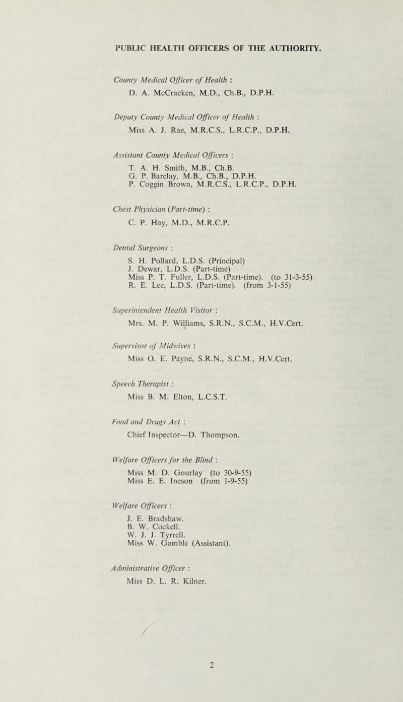 PUBLIC HEALTH OFFICERS OF THE AUTHORITY. County Medical Officer of Health : D. A. McCracken, M.D., Ch.B., D.P.H. Deputy County Medical Officer of Health : Miss A. J. Rae, M.R.C.S., L.R.C.P., D.P.H. Assistant County Medical Officers : T. A. H. Smith, M.B., Ch.B. G. P. Barclay, M.B., Ch.B., D.P.H. P. Coggin Brown, M.R.C.S., L.R.C.P.. D.P.H. Chest Physician (Part-time) : C. P. Hay, M.D., M.R.C.P. Dental Surgeons : S. H. Pollard, L.D.S. (Principal) J. Dewar, L.D.S. (Part-time) Miss P. T. Fuller, L.D.S. (Part-time), (to 31-3-55) R. E. Lee, L.D.S. (Part-time), (from 3-1-55) Superintendent Health Visitor : Mrs. M. P. Williams, S.R.N., S.C.M., H.V.Cert. Supervisor of Midwives : Miss O. E. Payne, S.R.N., S.C.M., H.V.Cert. Speech Therapist : Miss B. M. Elton, L.C.S.T. Food and Drugs Act : Chief Inspector—D. Thompson. Welfare Officers for the Blind : Miss M. D. Gourlay (to 30-9-55) Miss E. E. Ineson (from 1-9-55) Welfare Officers : J. E. Bradshaw. B. W. Cockell. W. J. J. Tyrrell. Miss W. Gamble (Assistant). Administrative Officer : Miss D. L. R. Kilner.