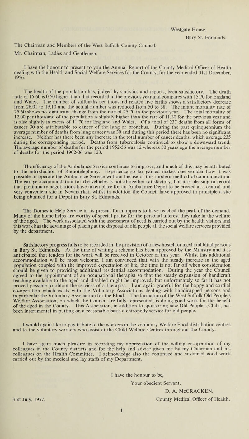 Westgate House, Bury St. Edmunds. The Chairman and Members of the West Suffolk County Council. Mr. Chairman, Ladies and Gentlemen. 1 have the honour to present to you the Annual Report of the County Medical Officer of Health dealing with the Health and Social Welfare Services for the County, for the year ended 31st December, 1956. The health of the population has, judged by statistics and reports, been satisfactory. The death rate of 15.60 is 0.50 higher than that recorded in the previous year and compares with 15.70 for England and Wales. The number of stillbirths per thousand related live births shows a satisfactory decrease from 26.01 to 19.10 and the actual number was reduced from 50 to 38. The infant mortality rate of 25.60 shows no significant change from the rate of 25.70 in the previous year. The total mortality of 12.00 per thousand of the population is slightly higher than the rate of 11.30 for the previous year and is also slightly in excess of 11.70 for England and Wales. Of a total of 237 deaths from all forms of cancer 30 are attributable to cancer of the lung or bronchus. During the past quinquennium the average number of deaths from lung cancer was 30 and during this period there has been no significant increase. Neither has there been any increase in the total number of cancer deaths, which average 235 during the corresponding period. Deaths from tuberculosis continued to show a downward trend. The average number of deaths for the period 1952-56 was 12 whereas 50 years ago the average number of deaths for the period 1902-06 was 123. The efficiency of the Ambulance Service continues to improve, and much of this may be attributed to the introduction of Radiotelephony. Experience so far gained makes one wonder how it was possible to operate the Ambulance Service without the use of this modern method of communication. The garage accommodation for the vehicles is not altogether satisfactory, but it is pleasing to record that preliminary negotiations have taken place for an Ambulance Depot to be erected at a central and very convenient site in Newmarket, whilst in addition the Council have approved in principle a site being obtained for a Depot in Bury St. Edmunds. The Domestic Help Service in its present form appears to have reached the peak of the demand. Many of the home helps are worthy of special praise for the personal interest they take in the welfare of the aged. The work associated with the assessment of need is carried out by the health visitors and this work has the advantage of placing at the disposal of old people all the social welfare services provided by the department. Satisfactory progress falls to be recorded in the provision of a new hostel for aged and blind persons in Bury St. Edmunds. At the time of writing a scheme has been approved by the Ministry and it is anticipated that tenders for the work will be received in October of this year. Whilst this additional accommodation will be most welcome, I am convinced that with the steady increase in the aged population coupled with the improved expectation of life, the time is not far off when consideration should be given to providing additional residential accommodation. During the year the Council agreed to the appointment of an occupational therapist so that the steady expansion of handicraft teaching available to the aged and disabled might be improved, but unfortunately so far it has not proved possible to obtain the services of a therapist. I am again grateful for the happy and cordial co-operation which exists with the Voluntary Associations dealing with handicapped persons and in particular the Voluntary Association for the Blind. The formation of the West Suffolk Old People’s Welfare Association, on which the Council are fully represented, is doing good work for the benefit of the aged in the County. This Association, in addition to sponsoring new Old People’s.Clubs, has been instrumental in putting on a reasonable basis a chiropody service for old people. I would again like to pay tribute to the workers in the voluntary Welfare Food distribution centres and to the voluntary workers who assist at the Child Welfare Centres throughout the County. I have again much pleasure in recording my appreciation of the willing co-operation of my colleagues in the County districts and for the help and advice given me by my Chairman and his colleagues on the Health Committee. I acknowledge also the continued and sustained good work carried out by the medical and lay staffs of my Department. I have the honour to be, Your obedient Servant, d. a. McCracken, 31st July, 1957. County Medical Officer of Health.