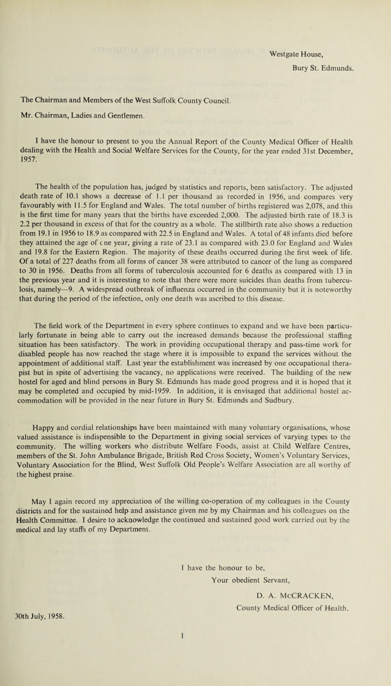 Westgate House, Bury St. Edmunds. The Chairman and Members of the West Suffolk County Council. Mr. Chairman, Ladies and Gentlemen. I have the honour to present to you the Annual Report of the County Medical Officer of Health dealing with the Health and Social Welfare Services for the County, for the year ended 31st December, 1957. The health of the population has, judged by statistics and reports, been satisfactory. The adjusted death rate of 10.1 shows a decrease of 1.1 per thousand as recorded in 1956, and compares very favourably with 11.5 for England and Wales. The total number of births registered was 2,078, and this is the first time for many years that the births have exceeded 2,000. The adjusted birth rate of 18.3 is 2.2 per thousand in excess of that for the country as a whole. The stillbirth rate also shows a reduction from 19.1 in 1956 to 18.9 as compared with 22.5 in England and Wales. A total of 48 infants died before they attained the age of cne year, giving a rate of 23.1 as compared with 23.0 for England and Wales and 19.8 for the Eastern Region. The majority of these deaths occurred during the first week of life. Of a total of 227 deaths from all forms of cancer 38 were attributed to cancer of the lung as compared to 30 in 1956. Deaths from all forms of tuberculosis accounted for 6 deaths as compared with 13 in the previous year and it is interesting to note that there were more suicides than deaths from tubercu¬ losis, namely—9. A widespread outbreak of influenza occurred in the community but it is noteworthy that during the period of the infection, only one death was ascribed to this disease. The field work of the Department in every sphere continues to expand and we have been particu¬ larly fortunate in being able to carry out the increased demands because the professional staffing situation has been satisfactory. The work in providing occupational therapy and pass-time work for disabled people has now reached the stage where it is impossible to expand the services without the appointment of additional staff. Last year the establishment was increased by one occupational thera¬ pist but in spite of advertising the vacancy, no applications were received. The building of the new hostel for aged and blind persons in Bury St. Edmunds has made good progress and it is hoped that it may be completed and occupied by mid-1959. In addition, it is envisaged that additional hostel ac¬ commodation will be provided in the near future in Bury St. Edmunds and Sudbury. Happy and cordial relationships have been maintained with many voluntary organisations, whose valued assistance is indispensible to the Department in giving social services of varying types to the community. The willing workers who distribute Welfare Foods, assist at Child Welfare Centres, members of the St. John Ambulance Brigade, British Red Cross Society, Women’s Voluntary Services, Voluntary Association for the Blind, West Suffolk Old People’s Welfare Association are all worthy of the highest praise. May I again record my appreciation of the willing co-operation of my colleagues in the County districts and for the sustained help and assistance given me by my Chairman and his colleagues on the Health Committee. I desire to acknowledge the continued and sustained good work carried out by the medical and lay staffs of my Department. I have the honour to be, Your obedient Servant, 30th July, 1958. d. a. McCracken, County Medical Officer of Health.