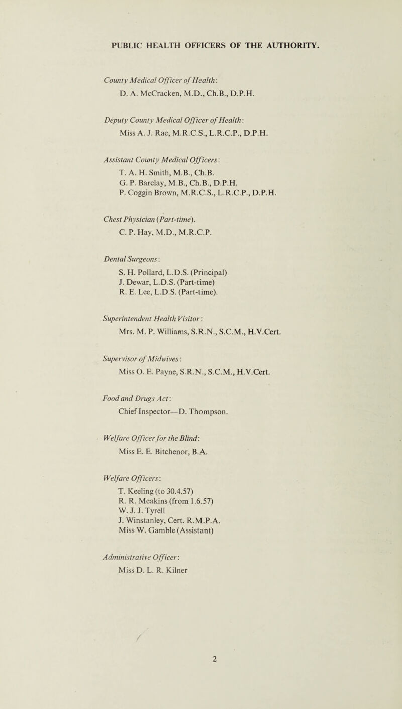 County Medical Officer of Health: D. A. McCracken, M.D., Ch.B., D.P.H. Deputy County Medical Officer of Health: Miss A. J. Rae, M.R.C.S., L.R.C.P., D.P.H. Assistant County Medical Officers: T. A. H. Smith, M.B., Ch.B. G. P. Barclay, M.B., Ch.B., D.P.H. P. Coggin Brown, M.R.C.S., L.R.C.P., D.P.H. Chest Physician (Part-time). C. P. Hay, M.D., M.R.C.P. Dental Surgeons: S. H. Pollard, L.D.S. (Principal) J. Dewar, L.D.S. (Part-time) R. E. Lee, L.D.S. (Part-time). Superintendent Health Visitor: Mrs. M. P. Williams, S.R.N., S.C.M., H.V.Cert. Supervisor of Midwives: Miss O. E. Payne, S.R.N., S.C.M., H.V.Cert. Food and Drugs Act: Chief Inspector—D. Thompson. Welfare Officer for the Blind: Miss E. E. Bitchenor, B.A. Welfare Officers: T. Keeling (to 30.4.57) R. R. Meakins(from 1.6.57) W. J. J. Tyrell J. Winstanley, Cert. R.M.P.A Miss W. Gamble (Assistant) Administrative Officer: Miss D. L. R. Kilner