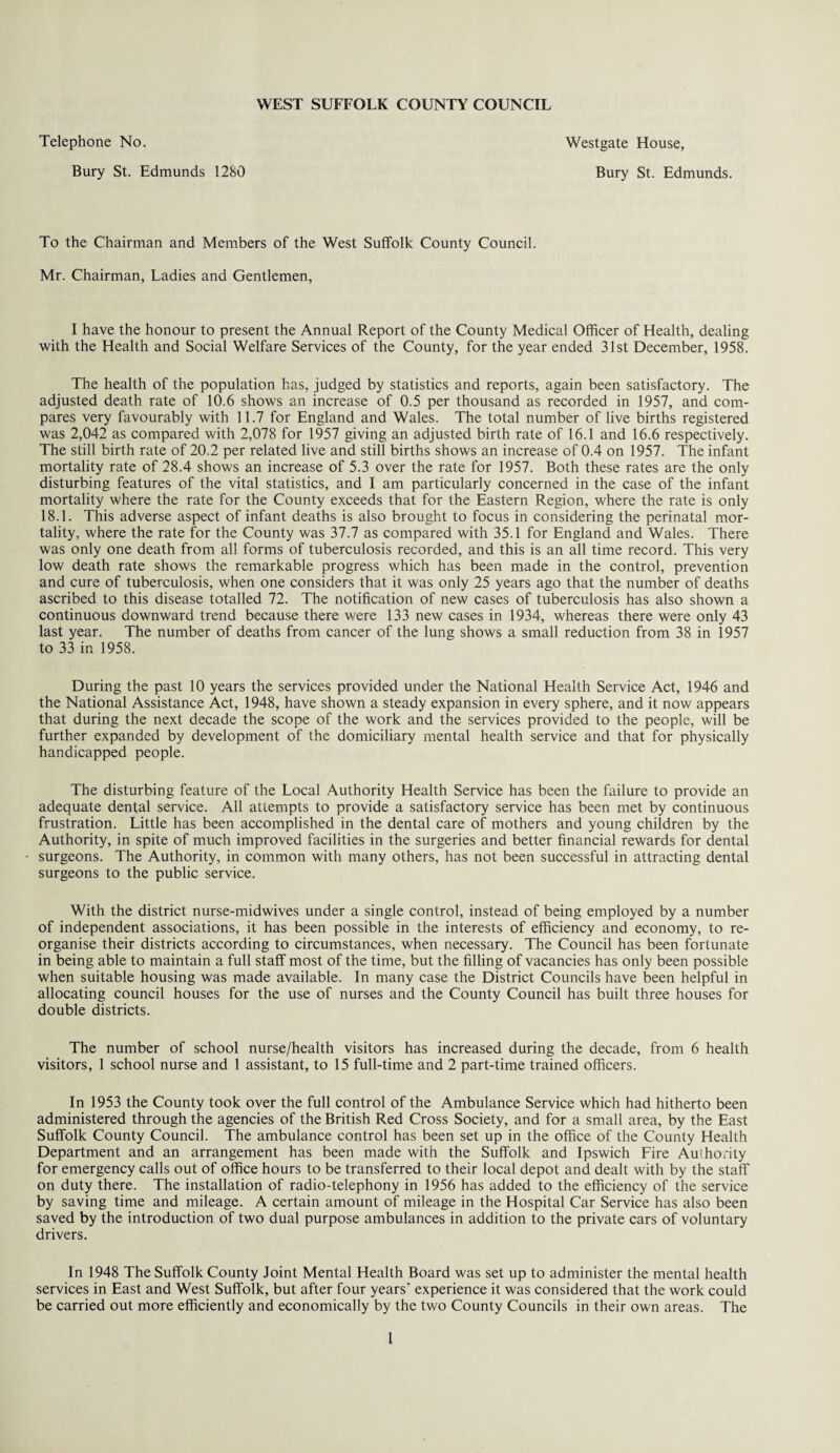 Bury St. Edmunds 1280 Bury St. Edmunds. To the Chairman and Members of the West Suffolk County Council. Mr. Chairman, Ladies and Gentlemen, I have the honour to present the Annual Report of the County Medical Officer of Health, dealing with the Health and Social Welfare Services of the County, for the year ended 31st December, 1958. The health of the population has, judged by statistics and reports, again been satisfactory. The adjusted death rate of 10.6 shows an increase of 0.5 per thousand as recorded in 1957, and com¬ pares very favourably with 11.7 for England and Wales. The total number of live births registered was 2,042 as compared with 2,078 for 1957 giving an adjusted birth rate of 16.1 and 16.6 respectively. The still birth rate of 20.2 per related live and still births shows an increase of 0.4 on 1957. The infant mortality rate of 28.4 shows an increase of 5.3 over the rate for 1957. Both these rates are the only disturbing features of the vital statistics, and I am particularly concerned in the case of the infant mortality where the rate for the County exceeds that for the Eastern Region, where the rate is only 18.1. This adverse aspect of infant deaths is also brought to focus in considering the perinatal mor¬ tality, where the rate for the County was 37.7 as compared with 35.1 for England and Wales. There was only one death from all forms of tuberculosis recorded, and this is an all time record. This very low death rate shows the remarkable progress which has been made in the control, prevention and cure of tuberculosis, when one considers that it was only 25 years ago that the number of deaths ascribed to this disease totalled 72. The notification of new cases of tuberculosis has also shown a continuous downward trend because there were 133 new cases in 1934, whereas there were only 43 last year. The number of deaths from cancer of the lung shows a small reduction from 38 in 1957 to 33 in 1958. During the past 10 years the services provided under the National Health Service Act, 1946 and the National Assistance Act, 1948, have shown a steady expansion in every sphere, and it now appears that during the next decade the scope of the work and the services provided to the people, will be further expanded by development of the domiciliary mental health service and that for physically handicapped people. The disturbing feature of the Local Authority Health Service has been the failure to provide an adequate dental service. All attempts to provide a satisfactory service has been met by continuous frustration. Little has been accomplished in the dental care of mothers and young children by the Authority, in spite of much improved facilities in the surgeries and better financial rewards for dental surgeons. The Authority, in common with many others, has not been successful in attracting dental surgeons to the public service. With the district nurse-midwives under a single control, instead of being employed by a number of independent associations, it has been possible in the interests of efficiency and economy, to re¬ organise their districts according to circumstances, when necessary. The Council has been fortunate in being able to maintain a full staff most of the time, but the filling of vacancies has only been possible when suitable housing was made available. In many case the District Councils have been helpful in allocating council houses for the use of nurses and the County Council has built three houses for double districts. The number of school nurse/health visitors has increased during the decade, from 6 health visitors, 1 school nurse and 1 assistant, to 15 full-time and 2 part-time trained officers. In 1953 the County took over the full control of the Ambulance Service which had hitherto been administered through the agencies of the British Red Cross Society, and for a small area, by the East Suffolk County Council. The ambulance control has been set up in the office of the County Health Department and an arrangement has been made with the Suffolk and Ipswich Fire Authority for emergency calls out of office hours to be transferred to their local depot and dealt with by the staff on duty there. The installation of radio-telephony in 1956 has added to the efficiency of the service by saving time and mileage. A certain amount of mileage in the Hospital Car Service has also been saved by the introduction of two dual purpose ambulances in addition to the private cars of voluntary drivers. In 1948 The Suffolk County Joint Mental Health Board was set up to administer the mental health services in East and West Suffolk, but after four years' experience it was considered that the work could be carried out more efficiently and economically by the two County Councils in their own areas. The