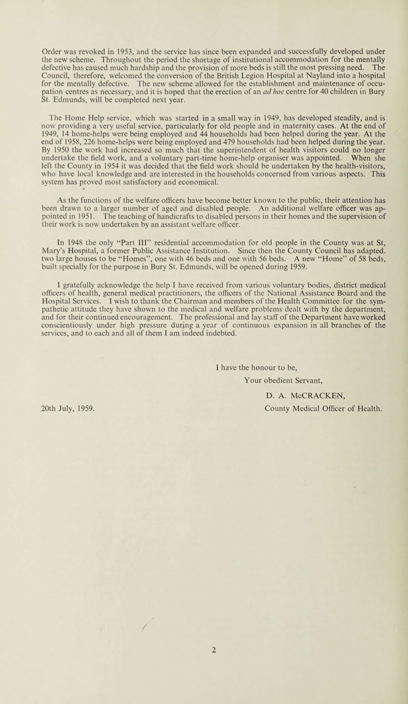 the new scheme. Throughout the period the shortage of institutional accommodation for the mentally defective has caused much hardship and the provision of more beds is still the most pressing need. The Council, therefore, welcomed the conversion of the British Legion Hospital at Nayland into a hospital for the mentally defective. The new scheme allowed for the establishment and maintenance of occu¬ pation centres as necessary, and it is hoped that the erection of an ad hoc centre for 40 children in Bury St. Edmunds, will be completed next year. The Home Help service, which was started in a small way in 1949, has developed steadily, and is now providing a very useful service, particularly for old people and in maternity cases. At the end of 1949, 14 home-helps were being employed and 44 households had been helped during the year. At the end of 1958, 226 home-helps were being employed and 479 households had been helped during the year. By 1950 the work had increased so much that the superintendent of health visitors could no longer undertake the field work, and a voluntary part-time home-help organiser was appointed. When she left the County in 1954 it was decided that the field work should be undertaken by the health-visitors, who have local knowledge and are interested in the households concerned from various aspects. This system has proved most satisfactory and economical. • As the functions of the welfare officers have become better known to the public, their attention has been drawn to a larger number of aged and disabled people. An additional welfare officer was ap¬ pointed in 1951. The teaching of handicrafts to disabled persons in their homes and the supervision of their work is now undertaken by an assistant welfare officer. In 1948 the only “Part III” residential accommodation for old people in the County was at St, Mary’s Hospital, a former Public Assistance Institution. Since then the County Council has adapted, two large houses to be “Homes”, one with 46 beds and one with 56 beds. A new “Home” of 58 beds, built specially for the purpose in Bury St. Edmunds, will be opened during 1959. I gratefully acknowledge the help I have received from various voluntary bodies, district medical officers of health, general medical practitioners, the officers of the National Assistance Board and the Hospital Services. I wish to thank the Chairman and members of the Health Committee for the sym¬ pathetic attitude they have shown to the medical and welfare problems dealt with by the department, and for their continued encouragement. The professional and lay staff of the Department have worked conscientiously under high pressure during a year of continuous expansion in all branches of the services, and to each and all of them I am indeed indebted. I have the honour to be, Your obedient Servant, 20th July, 1959. D. A. McCRACKEN, County Medical Officer of Health.