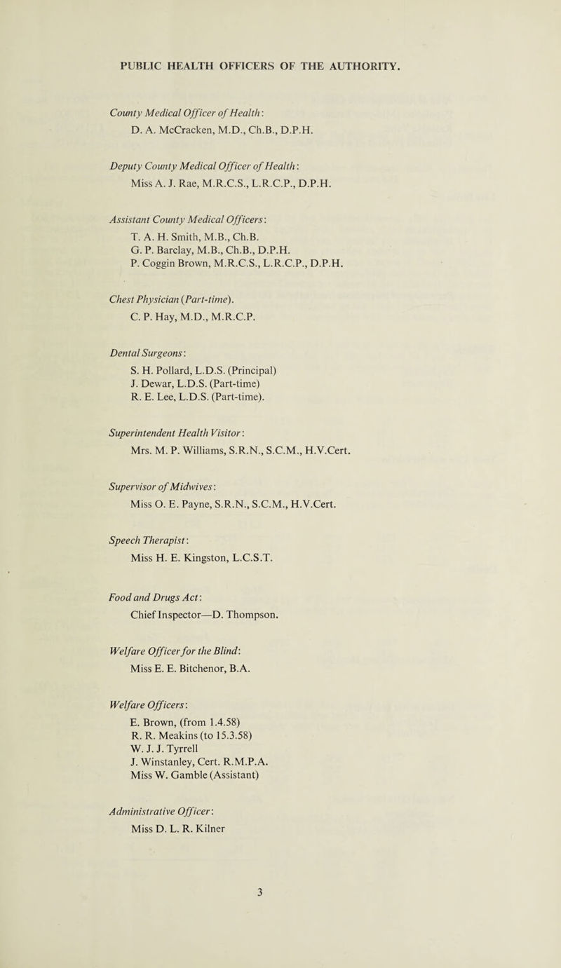 County Medical Officer of Health: D. A. McCracken, M.D., Ch.B., D.P.H. Deputy County Medical Officer of Health: Miss A. J. Rae, M.R.C.S., L.R.C.P., D.P.H. Assistant County Medical Officers: T. A. H. Smith, M.B., Ch.B. G. P. Barclay, M.B., Ch.B., D.P.H. P. Coggin Brown, M.R.C.S., L.R.C.P., D.P.H. Chest Physician (Part-time). C. P. Hay, M.D., M.R.C.P. Dental Surgeons: S. H. Pollard, L.D.S. (Principal) J. Dewar, L.D.S. (Part-time) R. E. Lee, L.D.S. (Part-time). Superintendent Health Visitor: Mrs. M. P. Williams, S.R.N., S.C.M., H.Y.Cert. Supervisor of Midwives'. Miss O. E. Payne, S.R.N., S.C.M., H.Y.Cert. Speech Therapist: Miss H. E. Kingston, L.C.S.T. Food and Drugs Act: Chief Inspector—D. Thompson. Welfare Officer for the Blind: Miss E. E. Bitchenor, B.A. Welfare Officers: E. Brown, (from 1.4.58) R. R. Meakins (to 15.3.58) W. J. J. Tyrrell J. Winstanley, Cert. R.M.P.A. Miss W. Gamble (Assistant) Administrative Officer: Miss D. L. R. Kilner