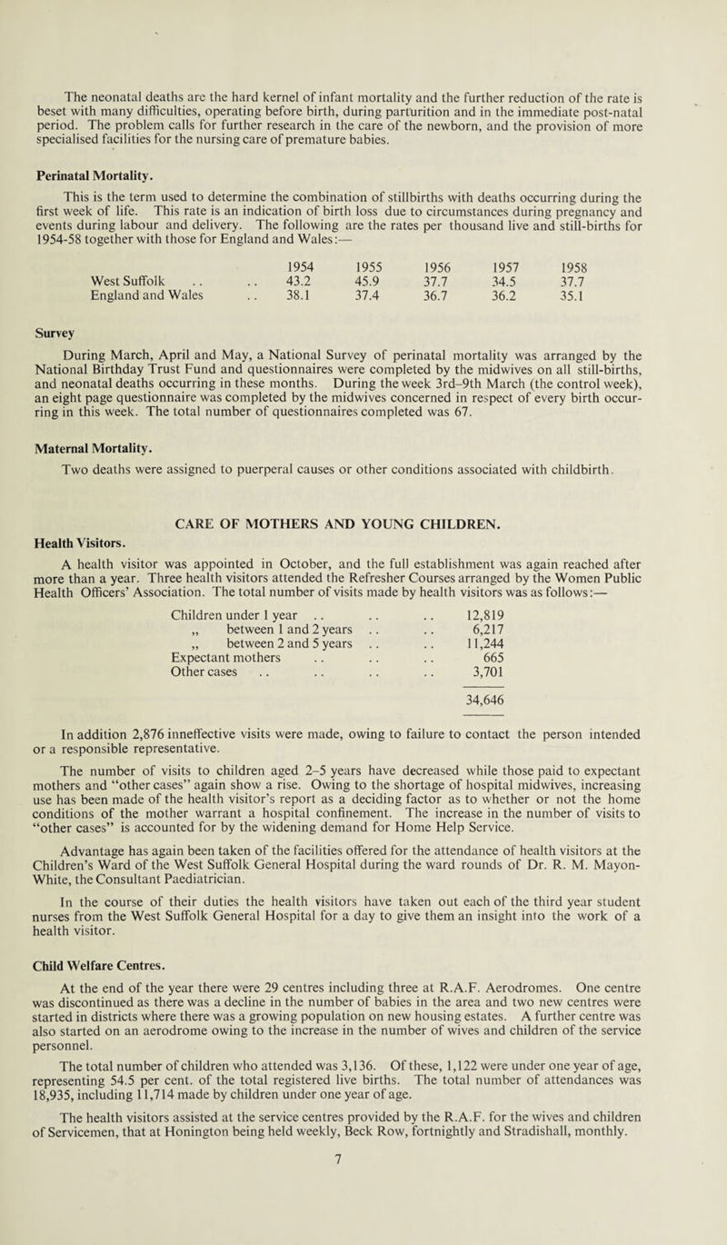 The neonatal deaths are the hard kernel of infant mortality and the further reduction of the rate is beset with many difficulties, operating before birth, during parturition and in the immediate post-natal period. The problem calls for further research in the care of the newborn, and the provision of more specialised facilities for the nursing care of premature babies. Perinatal Mortality. This is the term used to determine the combination of stillbirths with deaths occurring during the first week of life. This rate is an indication of birth loss due to circumstances during pregnancy and events during labour and delivery. The following are the rates per thousand live and still-births for 1954-58 together with those for England and Wales:— 1954 1955 1956 1957 1958 West Suffolk 43.2 45.9 37.7 34.5 37.7 England and Wales 38.1 37.4 36.7 36.2 35.1 Survey During March, April and May, a National Survey of perinatal mortality was arranged by the National Birthday Trust Fund and questionnaires were completed by the midwives on all still-births, and neonatal deaths occurring in these months. During the week 3rd-9th March (the control week), an eight page questionnaire was completed by the midwives concerned in respect of every birth occur¬ ring in this week. The total number of questionnaires completed was 67. Maternal Mortality. Two deaths were assigned to puerperal causes or other conditions associated with childbirth. CARE OF MOTHERS AND YOUNG CHILDREN. Health Visitors. A health visitor was appointed in October, and the full establishment was again reached after more than a year. Three health visitors attended the Refresher Courses arranged by the Women Public Health Officers’ Association. The total number of visits made by health visitors was as follows:— Children under 1 year .. .. .. 12,819 „ between 1 and 2 years .. .. 6,217 „ between 2 and 5 years .. .. 11,244 Expectant mothers .. .. .. 665 Other cases .. .. .. .. 3,701 34,646 In addition 2,876 inneffective visits were made, owing to failure to contact the person intended or a responsible representative. The number of visits to children aged 2-5 years have decreased while those paid to expectant mothers and “other cases” again show a rise. Owing to the shortage of hospital midwives, increasing use has been made of the health visitor’s report as a deciding factor as to whether or not the home conditions of the mother warrant a hospital confinement. The increase in the number of visits to “other cases” is accounted for by the widening demand for Home Help Service. Advantage has again been taken of the facilities offered for the attendance of health visitors at the Children’s Ward of the West Suffolk General Hospital during the ward rounds of Dr. R. M. Mayon- White, the Consultant Paediatrician. In the course of their duties the health visitors have taken out each of the third year student nurses from the West Suffolk General Hospital for a day to give them an insight into the work of a health visitor. Child Welfare Centres. At the end of the year there were 29 centres including three at R.A.F. Aerodromes. One centre was discontinued as there was a decline in the number of babies in the area and two new centres were started in districts where there was a growing population on new housing estates. A further centre was also started on an aerodrome owing to the increase in the number of wives and children of the service personnel. The total number of children who attended was 3,136. Of these, 1,122 were under one year of age, representing 54.5 per cent, of the total registered live births. The total number of attendances was 18,935, including 11,714 made by children under one year of age. The health visitors assisted at the service centres provided by the R.A.F. for the wives and children of Servicemen, that at Honington being held weekly, Beck Row, fortnightly and Stradishall, monthly.