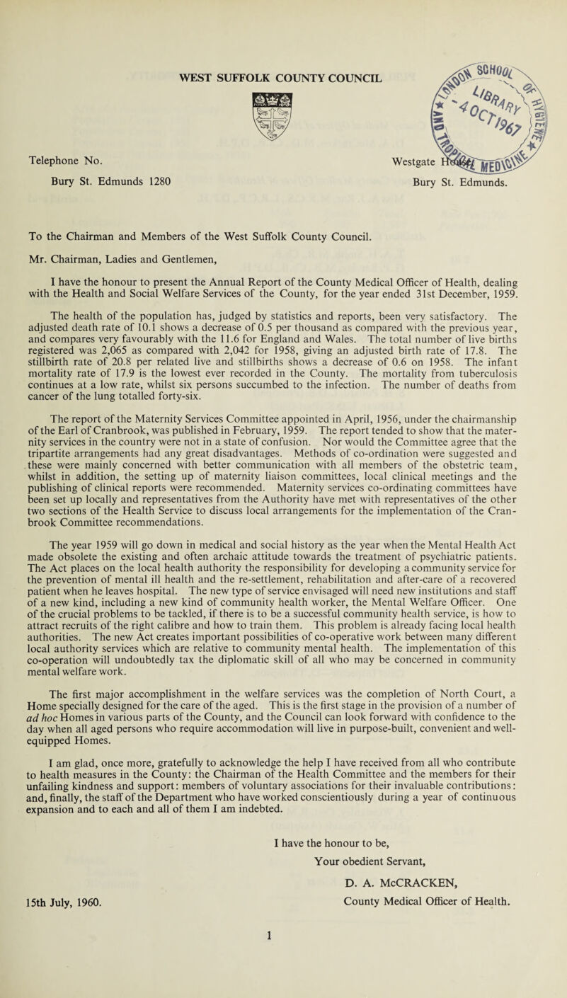 Telephone No. Bury St. Edmunds 1280 To the Chairman and Members of the West Suffolk County Council. Mr. Chairman, Ladies and Gentlemen, I have the honour to present the Annual Report of the County Medical Officer of Health, dealing with the Health and Social Welfare Services of the County, for the year ended 31st December, 1959. The health of the population has, judged by statistics and reports, been very satisfactory. The adjusted death rate of 10.1 shows a decrease of 0.5 per thousand as compared with the previous year, and compares very favourably with the 11.6 for England and Wales. The total number of live births registered was 2,065 as compared with 2,042 for 1958, giving an adjusted birth rate of 17.8. The stillbirth rate of 20.8 per related live and stillbirths shows a decrease of 0.6 on 1958. The infant mortality rate of 17.9 is the lowest ever recorded in the County. The mortality from tuberculosis continues at a low rate, whilst six persons succumbed to the infection. The number of deaths from cancer of the lung totalled forty-six. The report of the Maternity Services Committee appointed in April, 1956, under the chairmanship of the Earl of Cranbrook, was published in February, 1959. The report tended to show that the mater¬ nity services in the country were not in a state of confusion. Nor would the Committee agree that the tripartite arrangements had any great disadvantages. Methods of co-ordination were suggested and these were mainly concerned with better communication with all members of the obstetric team, whilst in addition, the setting up of maternity liaison committees, local clinical meetings and the publishing of clinical reports were recommended. Maternity services co-ordinating committees have been set up locally and representatives from the Authority have met with representatives of the other two sections of the Health Service to discuss local arrangements for the implementation of the Cran¬ brook Committee recommendations. The year 1959 will go down in medical and social history as the year when the Mental Health Act made obsolete the existing and often archaic attitude towards the treatment of psychiatric patients. The Act places on the local health authority the responsibility for developing a community service for the prevention of mental ill health and the re-settlement, rehabilitation and after-care of a recovered patient when he leaves hospital. The new type of service envisaged will need new institutions and staff of a new kind, including a new kind of community health worker, the Mental Welfare Officer. One of the crucial problems to be tackled, if there is to be a successful community health service, is how to attract recruits of the right calibre and how to train them. This problem is already facing local health authorities. The new Act creates important possibilities of co-operative work between many different local authority services which are relative to community mental health. The implementation of this co-operation will undoubtedly tax the diplomatic skill of all who may be concerned in community mental welfare work. The first major accomplishment in the welfare services was the completion of North Court, a Home specially designed for the care of the aged. This is the first stage in the provision of a number of ad hoc Homes in various parts of the County, and the Council can look forward with confidence to the day when all aged persons who require accommodation will live in purpose-built, convenient and well- equipped Homes. I am glad, once more, gratefully to acknowledge the help I have received from all who contribute to health measures in the County: the Chairman of the Health Committee and the members for their unfailing kindness and support: members of voluntary associations for their invaluable contributions: and, finally, the staff of the Department who have worked conscientiously during a year of continuous expansion and to each and all of them I am indebted. I have the honour to be, Your obedient Servant, 15th July, 1960. 1 d. a. McCracken, County Medical Officer of Health.