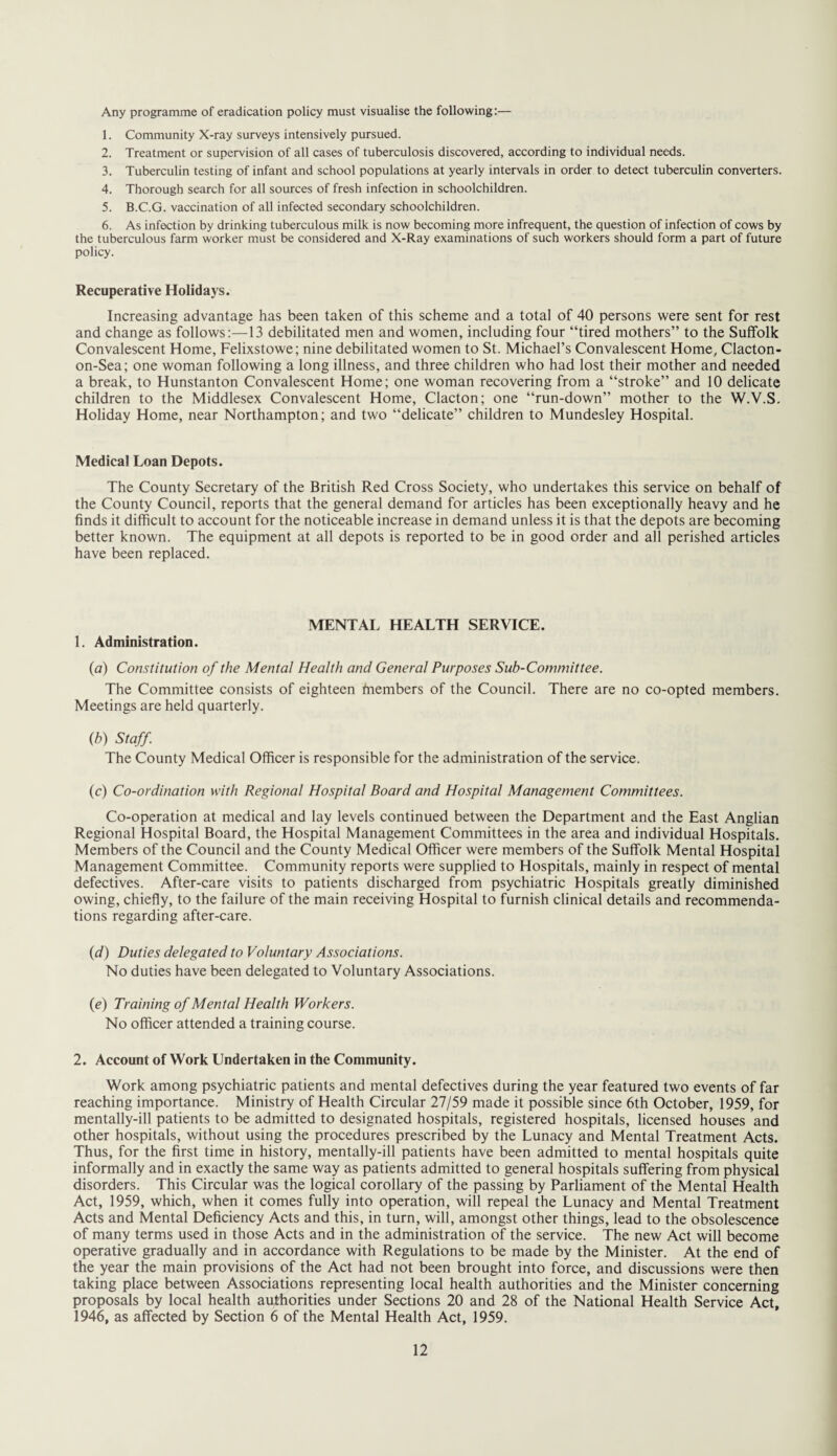 Any programme of eradication policy must visualise the following:— 1. Community X-ray surveys intensively pursued. 2. Treatment or supervision of all cases of tuberculosis discovered, according to individual needs. 3. Tuberculin testing of infant and school populations at yearly intervals in order to detect tuberculin converters. 4. Thorough search for all sources of fresh infection in schoolchildren. 5. B.C.G. vaccination of all infected secondary schoolchildren. 6. As infection by drinking tuberculous milk is now becoming more infrequent, the question of infection of cows by the tuberculous farm worker must be considered and X-Ray examinations of such workers should form a part of future policy. Recuperative Holidays. Increasing advantage has been taken of this scheme and a total of 40 persons were sent for rest and change as follows:—13 debilitated men and women, including four “tired mothers” to the Suffolk Convalescent Home, Felixstowe; nine debilitated women to St. Michael’s Convalescent Home, Clacton- on-Sea; one woman following a long illness, and three children who had lost their mother and needed a break, to Hunstanton Convalescent Home; one woman recovering from a “stroke” and 10 delicate children to the Middlesex Convalescent Home, Clacton; one “run-down” mother to the W.V.S. Holiday Home, near Northampton; and two “delicate” children to Mundesley Hospital. Medical Loan Depots. The County Secretary of the British Red Cross Society, who undertakes this service on behalf of the County Council, reports that the general demand for articles has been exceptionally heavy and he finds it difficult to account for the noticeable increase in demand unless it is that the depots are becoming better known. The equipment at all depots is reported to be in good order and all perished articles have been replaced. MENTAL HEALTH SERVICE. 1. Administration. (a) Constitution of the Mental Health and General Purposes Sub-Committee. The Committee consists of eighteen fnembers of the Council. There are no co-opted members. Meetings are held quarterly. (b) Staff. The County Medical Officer is responsible for the administration of the service. (c) Co-ordination with Regional Hospital Board and Hospital Management Committees. Co-operation at medical and lay levels continued between the Department and the East Anglian Regional Hospital Board, the Hospital Management Committees in the area and individual Hospitals. Members of the Council and the County Medical Officer were members of the Suffolk Mental Hospital Management Committee. Community reports were supplied to Hospitals, mainly in respect of mental defectives. After-care visits to patients discharged from psychiatric Hospitals greatly diminished owing, chiefly, to the failure of the main receiving Hospital to furnish clinical details and recommenda¬ tions regarding after-care. (d) Duties delegated to Voluntary Associations. No duties have been delegated to Voluntary Associations. (e) Training of Mental Health Workers. No officer attended a training course. 2. Account of Work Undertaken in the Community. Work among psychiatric patients and mental defectives during the year featured two events of far reaching importance. Ministry of Health Circular 27/59 made it possible since 6th October, 1959, for mentally-ill patients to be admitted to designated hospitals, registered hospitals, licensed houses and other hospitals, without using the procedures prescribed by the Lunacy and Mental Treatment Acts. Thus, for the first time in history, mentally-ill patients have been admitted to mental hospitals quite informally and in exactly the same way as patients admitted to general hospitals suffering from physical disorders. This Circular was the logical corollary of the passing by Parliament of the Mental Health Act, 1959, which, when it comes fully into operation, will repeal the Lunacy and Mental Treatment Acts and Mental Deficiency Acts and this, in turn, will, amongst other things, lead to the obsolescence of many terms used in those Acts and in the administration of the service. The new Act will become operative gradually and in accordance with Regulations to be made by the Minister. At the end of the year the main provisions of the Act had not been brought into force, and discussions were then taking place between Associations representing local health authorities and the Minister concerning proposals by local health authorities under Sections 20 and 28 of the National Health Service Act, 1946, as affected by Section 6 of the Mental Health Act, 1959.