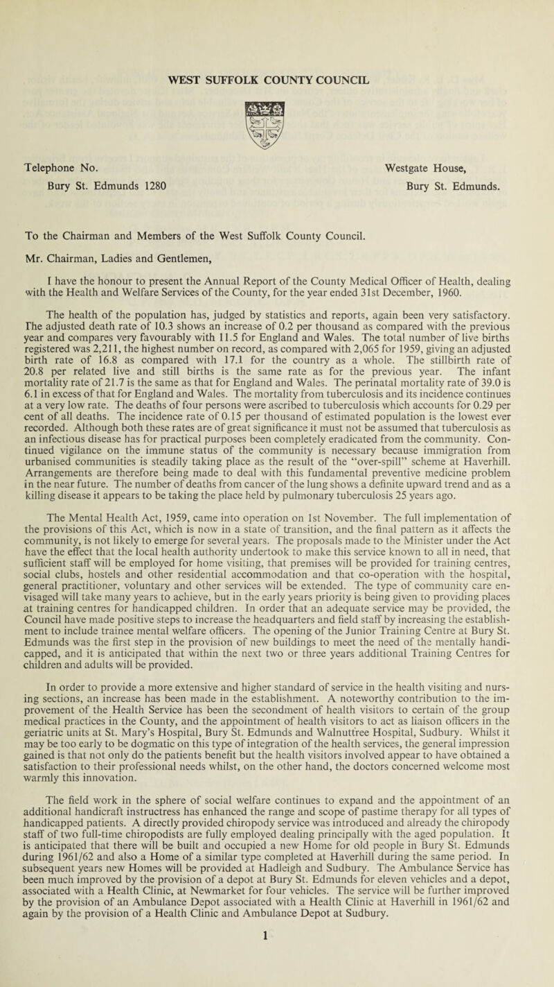 Telephone No. Bury St. Edmunds 1280 Westgate House, Bury St. Edmunds. To the Chairman and Members of the West Suffolk County Council. Mr. Chairman, Ladies and Gentlemen, I have the honour to present the Annual Report of the County Medical Officer of Health, dealing with the Health and Welfare Services of the County, for the year ended 31st December, 1960. The health of the population has, judged by statistics and reports, again been very satisfactory. The adjusted death rate of 10.3 shows an increase of 0.2 per thousand as compared with the previous year and compares very favourably with 11.5 for England and Wales. The total number of live births registered was 2,211, the highest number on record, as compared with 2,065 for 1959, giving an adjusted birth rate of 16.8 as compared with 17.1 for the country as a whole. The stillbirth rate of 20.8 per related live and still births is the same rate as for the previous year. The infant mortality rate of 21.7 is the same as that for England and Wales. The perinatal mortality rate of 39.0 is 6.1 in excess of that for England and Wales. The mortality from tuberculosis and its incidence continues at a very low rate. The deaths of four persons were ascribed to tuberculosis which accounts for 0.29 per cent of all deaths. The incidence rate of 0.15 per thousand of estimated population is the lowest ever recorded. Although both these rates are of great significance it must not be assumed that tuberculosis as an infectious disease has for practical purposes been completely eradicated from the community. Con¬ tinued vigilance on the immune status of the community is necessary because immigration from urbanised communities is steadily taking place as the result of the “over-spill” scheme at Haverhill. Arrangements are therefore being made to deal with this fundamental preventive medicine problem in the near future. The number of deaths from cancer of the lung shows a definite upward trend and as a killing disease it appears to be taking the place held by pulmonary tuberculosis 25 years ago. The Mental Health Act, 1959, came into operation on 1st November. The full implementation of the provisions of this Act, which is now in a state of transition, and the final pattern as it affects the community, is not likely to emerge for several years. The proposals made to the Minister under the Act have the effect that the local health authority undertook to make this service known to all in need, that sufficient staff will be employed for home visiting, that premises will be provided for training centres, social clubs, hostels and other residential accommodation and that co-operation with the hospital, general practitioner, voluntary and other services will be extended. The type of community care en¬ visaged will take many years to achieve, but in the early years priority is being given to providing places at training centres for handicapped children. In order that an adequate service may be provided, the Council have made positive steps to increase the headquarters and field staff by increasing the establish¬ ment to include trainee mental welfare officers. The opening of the Junior Training Centre at Bury St. Edmunds was the first step in the provision of new buildings to meet the need of the mentally handi¬ capped, and it is anticipated that within the next two or three years additional Training Centres for children and adults will be provided. In order to provide a more extensive and higher standard of service in the health visiting and nurs¬ ing sections, an increase has been made in the establishment. A noteworthy contribution to the im¬ provement of the Health Service has been the secondment of health visitors to certain of the group medical practices in the County, and the appointment of health visitors to act as liaison officers in the geriatric units at St. Mary’s Hospital, Bury St. Edmunds and Walnutt’ree Hospital, Sudbury. Whilst it may be too early to be dogmatic on this type of integration of the health services, the general impression gained is that not only do the patients benefit but the health visitors involved appear to have obtained a satisfaction to their professional needs whilst, on the other hand, the doctors concerned welcome most warmly this innovation. The field work in the sphere of social welfare continues to expand and the appointment of an additional handicraft instructress has enhanced the range and scope of pastime therapy for all types of handicapped patients. A directly provided chiropody service was introduced and already the chiropody staff of two full-time chiropodists are fully employed dealing principally with the aged population. It is anticipated that there will be built and occupied a new Home for old people in Bury St. Edmunds during 1961/62 and also a Home of a similar type completed at Haverhill during the same period. In subsequent years new Homes will be provided at Hadleigh and Sudbury. The Ambulance Service has been much improved by the provision of a depot at Bury St. Edmunds for eleven vehicles and a depot, associated with a Health Clinic, at Newmarket for four vehicles. The service will be further improved by the provision of an Ambulance Depot associated with a Health Clinic at Haverhill in 1961/62 and again by the provision of a Health Clinic and Ambulance Depot at Sudbury.
