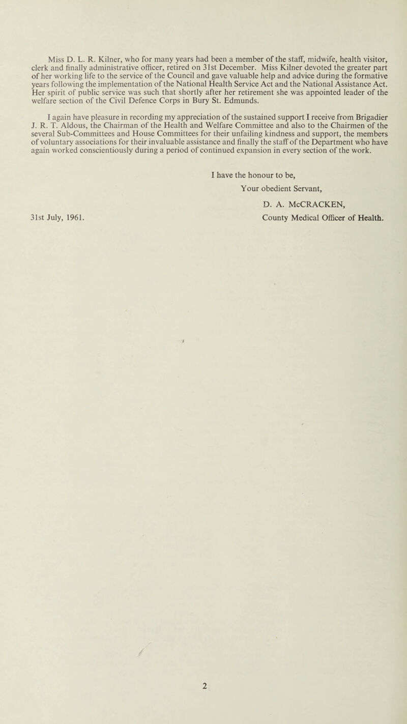 Miss D. L. R. Kilner, who for many years had been a member of the staff, midwife, health visitor, clerk and finally administrative officer, retired on 31st December. Miss Kilner devoted the greater part of her working life to the service of the Council and gave valuable help and advice during the formative years following the implementation of the National Health Service Act and the National Assistance Act. Her spirit of public service was such that shortly after her retirement she was appointed leader of the welfare section of the Civil Defence Corps in Bury St. Edmunds. I again have pleasure in recording my appreciation of the sustained support I receive from Brigadier J. R. T. Aldous, the Chairman of the Health and Welfare Committee and also to the Chairmen of the several Sub-Committees and House Committees for their unfailing kindness and support, the members of voluntary associations for their invaluable assistance and finally the staff of the Department who have again worked conscientiously during a period of continued expansion in every section of the work. I have the honour to be, Your obedient Servant, 31st July, 1961. d. a. McCracken, County Medical Officer of Health.