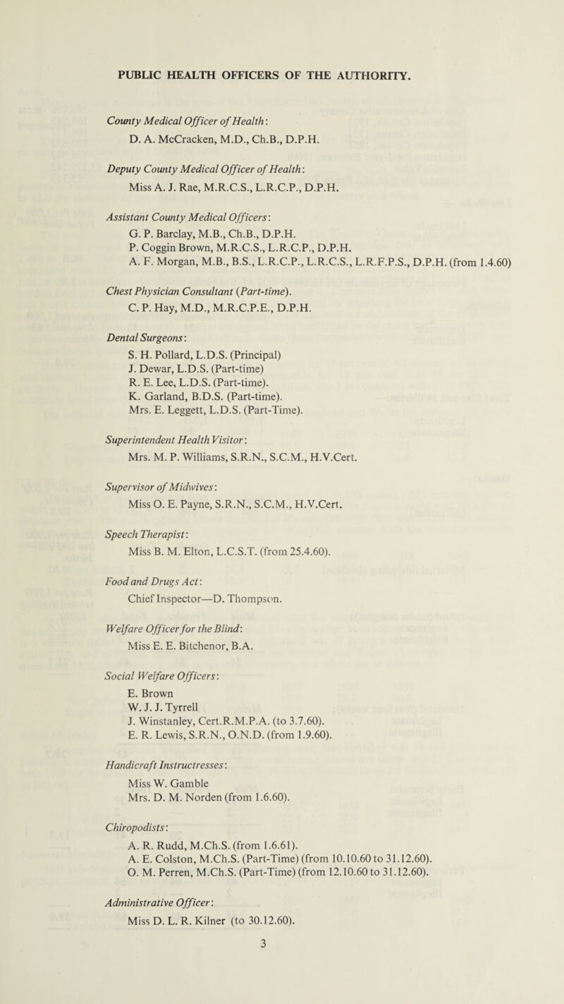 PUBLIC HEALTH OFFICERS OF THE AUTHORITY. County Medical Officer of Health: D. A. McCracken, M.D., Ch.B., D.P.H. Deputy County Medical Officer of Health: Miss A. J. Rae, M.R.C.S., L.R.C.P., D.P.H. Assistant County Medical Officers'. G. P. Barclay, M.B., Ch.B., D.P.H. P. Coggin Brown, M.R.C.S., L.R.C.P., D.P.H. A. F. Morgan, M.B., B.S., L.R.C.P., L.R.C.S., L.R.F.P.S., D.P.H. (from 1.4.60) Chest Physician Consultant (Part-time). C. P. Hay, M.D., M.R.C.P.E., D.P.H. Dental Surgeons: S. H. Pollard, L.D.S. (Principal) J. Dewar, L.D.S. (Part-time) R. E. Lee, L.D.S. (Part-time). K. Garland, B.D.S. (Part-time). Mrs. E. Leggett, L.D.S. (Part-Time). Superintendent Health Visitor: Mrs. M. P. Williams, S.R.N., S.C.M., H.V.Cert. Supervisor of Midwives: Miss O. E. Payne, S.R.N., S.C.M., H.V.Cert. Speech Therapist: Miss B. M. Elton, L.C.S.T. (from 25.4.60). Food and Drugs Act: Chief Inspector—D. Thompson. Welfare Officer for the Blind: Miss E. E. Bitchenor, B.A. Social Welfare Officers: E. Brown W. J. J. Tyrrell J. Winstanley, Cert.R.M.P.A. (to 3.7.60). E. R. Lewis, S.R.N., O.N.D. (from 1.9.60). Handicraft Instructresses: Miss W. Gamble Mrs. D. M. Norden (from 1.6.60). Chiropodists: A. R. Rudd, M.Ch.S. (from 1.6.61). A. E. Colston, M.Ch.S. (Part-Time) (from 10.10.60to 31.12.60). O. M. Perren, M.Ch.S. (Part-Time) (from 12.10.60 to 31.12.60). Administrative Officer: Miss D. L. R. Kilner (to 30.12.60).