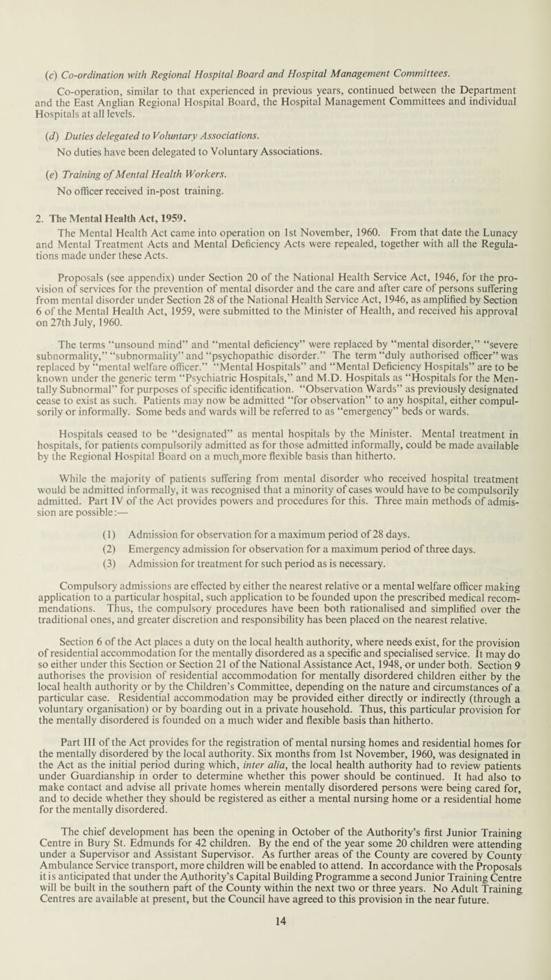 (c) Co-ordination with Regional Hospital Board and Hospital Management Committees. Co-operation, similar to that experienced in previous years, continued between the Department and the East Anglian Regional Hospital Board, the Hospital Management Committees and individual Hospitals at all levels. (d) Duties delegated to Voluntary Associations. No duties have been delegated to Voluntary Associations. (e) Training of Mental Health Workers. No officer received in-post training. 2. The Mental Health Act, 1959. The Mental Health Act came into operation on 1st November, 1960. From that date the Lunacy and Mental Treatment Acts and Mental Deficiency Acts were repealed, together with all the Regula¬ tions made under these Acts. Proposals (see appendix) under Section 20 of the National Health Service Act, 1946, for the pro¬ vision of services for the prevention of mental disorder and the care and after care of persons suffering from mental disorder under Section 28 of the National Health Service Act, 1946, as amplified by Section 6 of the Mental Health Act, 1959, were submitted to the Minister of Health, and received his approval on 27th July, 1960. The terms “unsound mind” and “mental deficiency” were replaced by “mental disorder,” “severe subnormality,” “subnormality” and “psychopathic disorder.” The term “duly authorised officer” was replaced by “mental welfare officer.” “Mental Hospitals” and “Mental Deficiency Hospitals” are to be known under the generic term “Psychiatric Hospitals,” and M.D. Hospitals as “Hospitals for the Men¬ tally Subnormal” for purposes of specific identification. “Observation Wards” as previously designated cease to exist as such. Patients may now be admitted “for observation” to any hospital, either compul¬ sorily or informally. Some beds and wards will be referred to as “emergency” beds or wards. Hospitals ceased to be “designated” as mental hospitals by the Minister. Mental treatment in hospitals, for patients compulsorily admitted as for those admitted informally, could be made available by the Regional Hospital Board on a much^more flexible basis than hitherto. While the majority of patients suffering from mental disorder who received hospital treatment would be admitted informally, it was recognised that a minority of cases would have to be compulsorily admitted. Part IV of the Act provides powers and procedures for this. Three main methods of admis¬ sion are possible:— (1) Admission for observation for a maximum period of 28 days. (2) Emergency admission for observation for a maximum period of three days. (3) Admission for treatment for such period as is necessary. Compulsory admissions are effected by either the nearest relative or a mental welfare officer making application to a particular hospital, such application to be founded upon the prescribed medical recom¬ mendations. Thus, the compulsory procedures have been both rationalised and simplified over the traditional ones, and greater discretion and responsibility has been placed on the nearest relative. Section 6 of the Act places a duty on the local health authority, where needs exist, for the provision of residential accommodation for the mentally disordered as a specific and specialised service. It may do so either under this Section or Section 21 of the National Assistance Act, 1948, or under both. Section 9 authorises the provision of residential accommodation for mentally disordered children either by the local health authority or by the Children’s Committee, depending on the nature and circumstances of a particular case. Residential accommodation may be provided either directly or indirectly (through a voluntary organisation) or by boarding out in a private household. Thus, this particular provision for the mentally disordered is founded on a much wider and flexible basis than hitherto. Part III of the Act provides for the registration of mental nursing homes and residential homes for the mentally disordered by the local authority. Six months from 1st November, 1960, was designated in the Act as the initial period during which, inter alia, the local health authority had to review patients under Guardianship in order to determine whether this power should be continued. It had also to make contact and advise all private homes wherein mentally disordered persons were being cared for, and to decide whether they should be registered as either a mental nursing home or a residential home for the mentally disordered. The chief development has been the opening in October of the Authority’s first Junior Training Centre in Bury St. Edmunds for 42 children. By the end of the year some 20 children were attending under a Supervisor and Assistant Supervisor. As further areas of the County are covered by County Ambulance Service transport, more children will be enabled to attend. In accordance with the Proposals it is anticipated that under the Authority’s Capital Building Programme a second Junior Training Centre will be built in the southern part of the County within the next two or three years. No Adult Training Centres are available at present, but the Council have agreed to this provision in the near future.