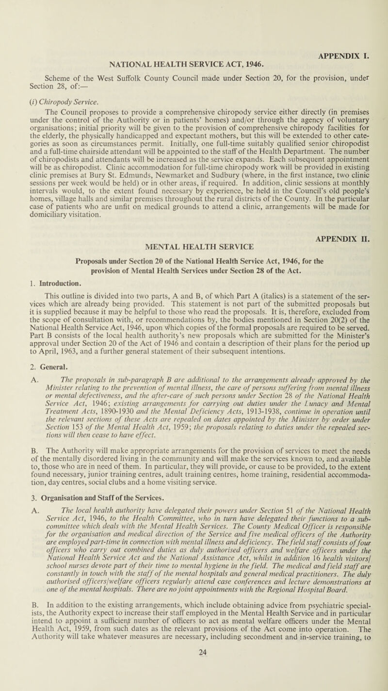 APPENDIX I. NATIONAL HEALTH SERVICE ACT, 1946. Scheme of the West Suffolk County Council made under Section 20, for the provision, under Section 28, of:— (/) Chiropody Service. The Council proposes to provide a comprehensive chiropody service either directly (in premises under the control of the Authority or in patients’ homes) and/or through the agency of voluntary organisations; initial priority will be given to the provision of comprehensive chiropody facilities for the elderly, the physically handicapped and expectant mothers, but this will be extended to other cate¬ gories as soon as circumstances permit. Initially, one full-time suitably qualified senior chiropodist and a full-time chairside attendant will be appointed to the staff of the Health Department. The number of chiropodists and attendants will be increased as the service expands. Each subsequent appointment will be as chiropodist. Clinic accommodation for full-time chiropody work will be provided in existing clinic premises at Bury St. Edmunds, Newmarket and Sudbury (where, in the first instance, two clinic sessions per week would be held) or in other areas, if required. In addition, clinic sessions at monthly intervals would, to the extent found necessary by experience, be held in the Council’s old people’s homes, village halls and similar premises throughout the rural districts of the County. In the particular case of patients who are unfit on medical grounds to attend a clinic, arrangements will be made for domiciliary visitation. MENTAL HEALTH SERVICE APPENDIX II. Proposals under Section 20 of the National Health Service Act, 1946, for the provision of Mental Health Services under Section 28 of the Act. 1. Introduction. This outline is divided into two parts, A and B, of which Part A (italics) is a statement of the ser¬ vices which are already being provided. This statement is not part of the submitted proposals but it is supplied because it may be helpful to those who read the proposals. It is, therefore, excluded from the scope of consultation with, or recommendations by, the bodies mentioned in Section 20(2) of the National Health Service Act, 1946, upon Which copies of the formal proposals are required to be served. Part B consists of the local health authority’s new proposals which are submitted for the Minister’s approval under Section 20 of the Act of 1946 and contain a description of their plans for the period up to April, 1963, and a further general statement of their subsequent intentions. 2. General. A. The proposals in sub-paragraph B are additional to the arrangements already approved by the Minister relating to the prevention of mental illness, the care of persons suffering from mental illness or mental defectiveness, and the after-care of such persons under Section 28 of the National Health Service Act, 1946; existing arrangements for carrying out duties under the Lunacy and Mental Treatment Acts, 1890-1930 and the Mental Deficiency Acts, 1913-1938, continue in operation until the relevant sections of these Acts are repealed on dates appointed by the Minister by order under Section 153 of the Mental Health Act, 1959; the proposals relating to duties under the repealed sec¬ tions will then cease to have effect. B. The Authority will make appropriate arrangements for the provision of services to meet the needs of the mentally disordered living in the community and will make the services known to, and available to, those who are in need of them. In particular, they will provide, or cause to be provided, to the extent found necessary, junior training centres, adult training centres, home training, residential accommoda¬ tion, day centres, social clubs and a home visiting service. 3. Organisation and Staff of the Services. A. The local health authority have delegated their powers under Section 51 of the National Health Service Act, 1946, to the Health Committee, who in turn have delegated their functions to a sub¬ committee which deals with the Mental Health Services. The County Medical Officer is responsible for the organisation and medical direction of the Service and five medical officers of the Authority are employed part-time in connection with mental illness and deficiency. The field staff consists offour officers who carry out combined duties as duly authorised officers and welfare officers under the National Health Service Act and the National Assistance Act, whilst in addition 16 health visitors/ school nurses devote part of their time to mental hygiene in the field. The medical and field staff are constantly in touch with the staff of the mental hospitals and general medical practitioners. The duly authorised officersjwelfare officers regularly attend case conferences and lecture demonstrations at one of the mental hospitals. There are no joint appointments with the Regional Hospital Board. B. In addition to the existing arrangements, which include obtaining advice from psychiatric special¬ ists, the Authority expect to increase their staff employed in the Mental Health Service and in particular intend to appoint a sufficient number of officers to act as mental welfare officers under the Mental Health Act, 1959, from such dates as the relevant provisions of the Act come into operation. The Authority will take whatever measures are necessary, including secondment and in-service training, to