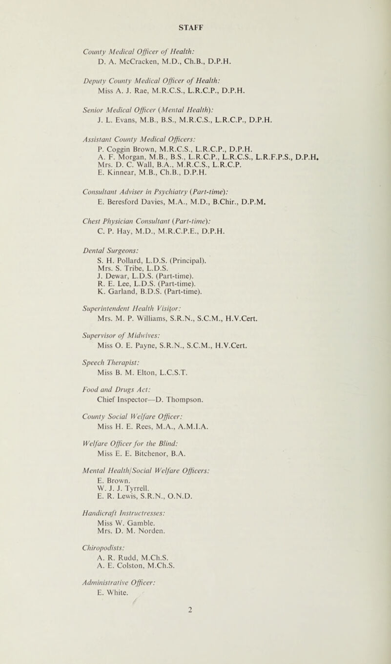 STAFF County Medical Officer of Health: D. A. McCracken, M.D., Ch.B., D.P.H. Deputy County Medical Officer of Health: Miss A. J. Rae, M.R.C.S., L.R.C.P., D.P.H. Senior Medical Officer {Mental Health): J. L. Evans, M.B., B.S., M.R.C.S., L.R.C.P., D.P.H. Assistant County Medical Officers: P. Coggin Brown, M.R.C.S., L.R.C.P., D.P.H. A. F. Morgan, M.B.. B.S., L.R.C.P., L.R.C.S., L.R.F.P.S., D.P.H, Mrs. D. C. Wall, B.A., M.R.C.S., L.R.C.P. E. Kinnear, M.B., Ch.B., D.P.H. Consultant Adviser in Psychiatry {Part-time): E. Beresford Davies, M.A., M.D., B.Chir., D.P.M. Chest Physician Consultant (Part-time): C. P. Hay, M.D., M.R.C.P.E., D.P.H. Dental Surgeons: S. H. Pollard, L.D.S. (Principal). Mrs. S. Tribe, L.D.S. J. Dewar, L.D.S. (Part-time). R. E. Lee, L.D.S. (Part-time). K. Garland, B.D.S. (Part-time). Superintendent Health Visitor: Mrs. M. P. Williams, S.R.N., S.C.M., H.V.Cert. Supervisor of Midwives: Miss O. E. Payne, S.R.N., S.C.M., H.V.Cert. Speech Therapist: Miss B. M. Elton, L.C.S.T. Food and Drugs Act: Chief Inspector—D. Thompson. County Social Welfare Officer: Miss H. E. Rees, M.A., A.M.I.A. Welfare Officer for the Blind: Miss E. E. Bitchenor, B.A. Mental Health!Social Welfare Officers: E. Brown. W. J. J. Tyrrell. E. R. Lewis, S.R.N., O.N.D. Handicraft Instructresses: Miss W. Gamble. Mrs. D. M. Norden. Chiropodists: A. R. Rudd, M.Ch.S. A. E. Colston, M.Ch.S. Administrative Officer: E. White.