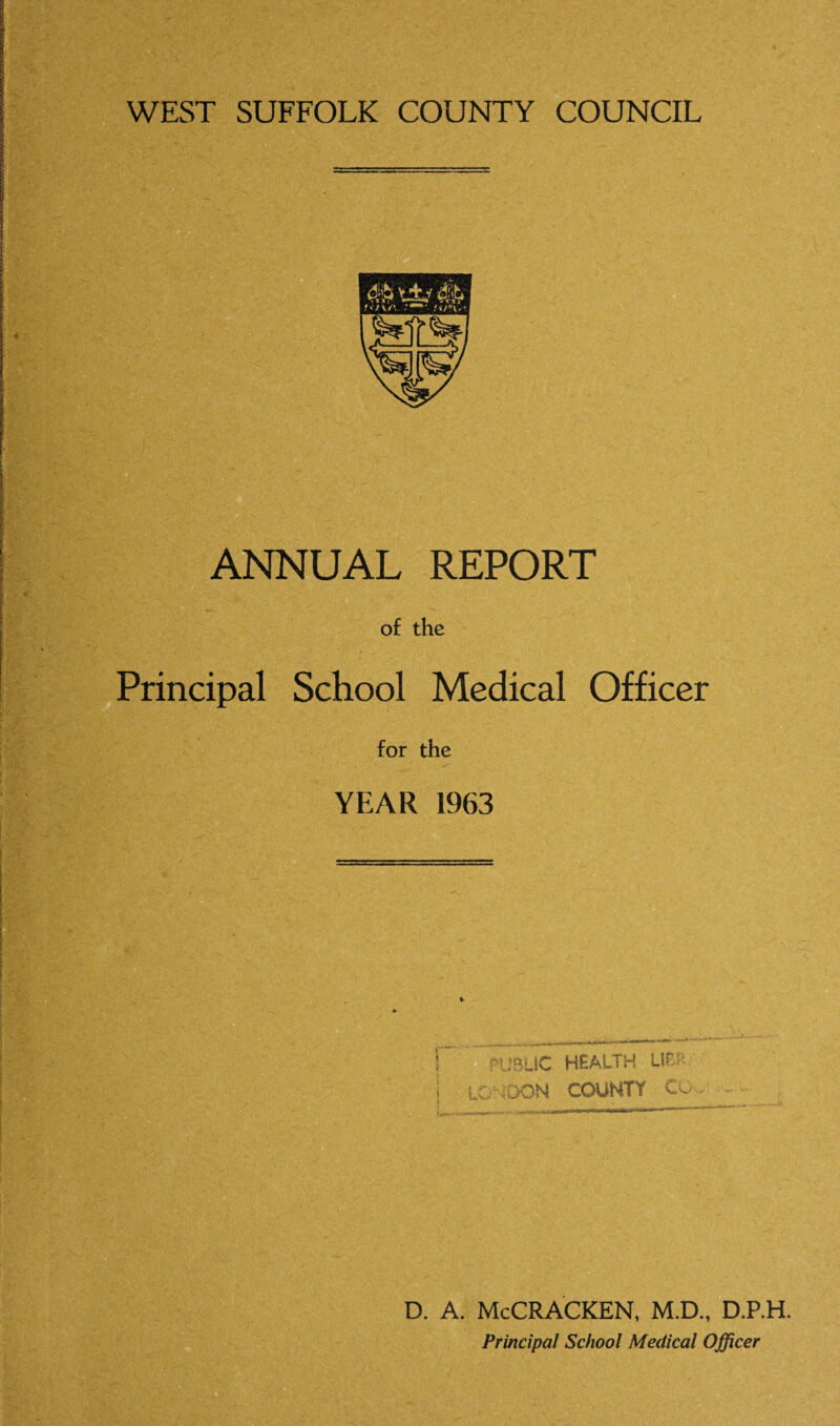 WEST SUFFOLK COUNTY COUNCIL ANNUAL REPORT of the Principal School Medical Officer for the YEAR 1963 D. A. McCRACKEN, M.D., D.P.H. Principal School Medical Officer