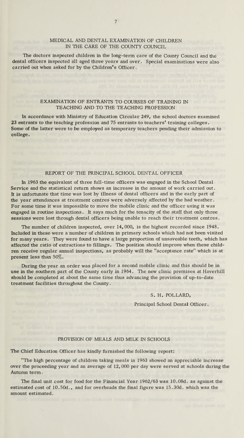 MEDICAL AND DENTAL EXAMINATION OF CHILDREN IN THE CARE OF THE COUNTY COUNCIL The doctors inspected children in the long-term care of the County Council and the dental officers inspected all aged three years and over. Special examinations were also carried out when asked for by the Children's Officer. EXAMINATION OF ENTRANTS TO COURSES OF TRAINING IN TEACHING AND TO THE TEACHING PROFESSION In accordance with Ministry of Education Circular 249, the school doctors examined 23 entrants to the teaching profession and 75 entrants to teachers' training colleges. Some of the latter were to be employed as temporary teachers pending their admission to college. REPORT OF THE PRINCIPAL SCHOOL DENTAL OFFICER In 1963 the equivalent of three full-time officers was engaged in the School Dental Service and the statistical return shows an increase in the amount of work carried out. It is unfortunate that time was lost by illness of dental officers and in the early part of the year attendances at treatment centres were adversely affected by the bad weather. For some time it was impossible to move the mobile clinic and the officer using it was engaged in routine inspections. It says much for the tenacity of the staff that only three sessions were lost through dental officers being unable to reach their treatment centres. The number of children inspected, over 14,000, is the highest recorded since 1948. Included in these were a number of children in primary schools which had not been visited for many years. They were found to have a large proportion of unsaveable teeth, which has affected the ratio of extractions to fillings. The position should improve when these child¬ ren receive regular annual inspections, as probably will the acceptance rate which is at present less than 50%. During the year an order was placed for a second mobile clinic and this should be in use in the southern part of the County early in 1964. The new clinic premises at Haverhill should be completed at about the same time thus advancing the provision of up-to-date treatment facilities throughout the County. S. H. POLLARD, Principal School Dental Officer. PROVISION OF MEALS AND MILK IN SCHOOLS The Chief Education Officer has kindly furnished the following report: The high percentage of children taking meals in 1963 showed an appreciable increase over the proceeding year and an average of 12, 000 per day were served at schools during the Autumn term. The final unit cost for food for the Financial Year 1962/63 was 10.08d. as against the estimated cost of 10.50d., and for overheads the final figure was I5.30d. which was the amount estimated.