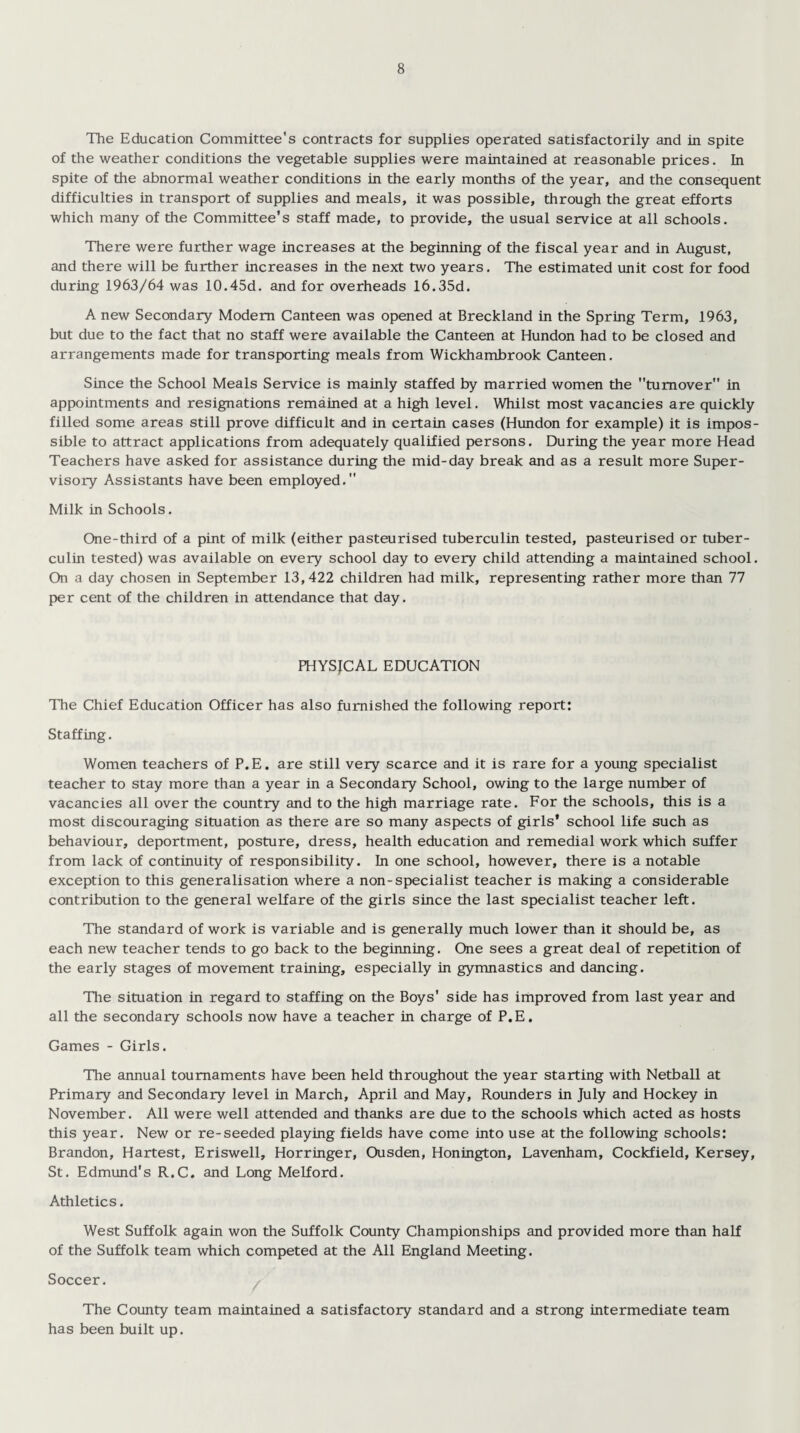 The Education Committee's contracts for supplies operated satisfactorily and in spite of the weather conditions the vegetable supplies were maintained at reasonable prices. In spite of the abnormal weather conditions in the early months of the year, and the consequent difficulties in transport of supplies and meals, it was possible, through the great efforts which many of the Committee’s staff made, to provide, the usual service at all schools. There were further wage increases at the beginning of the fiscal year and in August, and there will be further increases in the next two years. The estimated unit cost for food during 1963/64 was 10.45d. and for overheads l6.35d. A new Secondary Modem Canteen was opened at Breckland in the Spring Term, 1963, but due to the fact that no staff were available the Canteen at Hundon had to be closed and arrangements made for transporting meals from Wickhambrook Canteen. Since the School Meals Service is mainly staffed by married women the turnover in appointments and resignations remained at a high level. Whilst most vacancies are quickly filled some areas still prove difficult and in certain cases (Hundon for example) it is impos¬ sible to attract applications from adequately qualified persons. During the year more Head Teachers have asked for assistance during the mid-day break and as a result more Super¬ visory Assistants have been employed.” Milk in Schools. One-third of a pint of milk (either pasteurised tuberculin tested, pasteurised or tuber¬ culin tested) was available on every school day to every child attending a maintained school. On a day chosen in September 13,422 children had milk, representing rather more than 77 per cent of the children in attendance that day. PHYSICAL EDUCATION The Chief Education Officer has also furnished the following report: Staffing. Women teachers of P.E. are still very scarce and it is rare for a young specialist teacher to stay more than a year in a Secondary School, owing to the large number of vacancies all over the country and to the high marriage rate. For the schools, this is a most discouraging situation as there are so many aspects of girls' school life such as behaviour, deportment, posture, dress, health education and remedial work which suffer from lack of continuity of responsibility. In one school, however, there is a notable exception to this generalisation where a non-specialist teacher is making a considerable contribution to the general welfare of the girls since the last specialist teacher left. The standard of work is variable and is generally much lower than it should be, as each new teacher tends to go back to the beginning. One sees a great deal of repetition of the early stages of movement training, especially in gymnastics and dancing. The situation in regard to staffing on the Boys' side has improved from last year and all the secondary schools now have a teacher in charge of P.E. Games - Girls. The annual tournaments have been held throughout the year starting with Netball at Primary and Secondary level in March, April and May, Rounders in July and Hockey in November. All were well attended and thanks are due to the schools which acted as hosts this year. New or re-seeded playing fields have come into use at the following schools: Brandon, Hartest, Eriswell, Horringer, Ousden, Honington, Lavenham, Cockfield, Kersey, St. Edmund's R.C. and Long Melford. Athletics. West Suffolk again won the Suffolk County Championships and provided more than half of the Suffolk team which competed at the All England Meeting. Soccer. The County team maintained a satisfactory standard and a strong intermediate team has been built up.