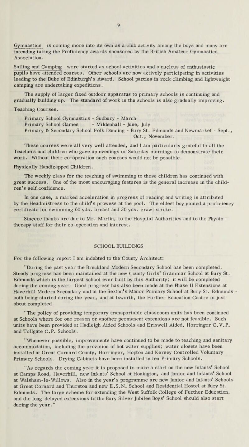 Gymnastics is coming more into its own as a club activity among the boys and many are intending taking the Proficiency awards sponsored by the British Amateur Gymnastics Association. Sailing and Camping were started as school activities and a nucleus of enthusiastic pupils have attended courses. Other schools are now actively participating in activities leading to the Duke of Edinburgh's Award. School parties in rock climbing and lightweight camping are undertaking expeditions. The supply of larger fixed outdoor apparatus to primary schools is continuing and gradually building up. The standard of work in the schools is also gradually improving. Teaching Courses. Primary School Gymnastics - Sudbury - March Primary School Games - Mildenhall - June, July Primary & Secondary School Folk Dancing - Bury St. Edmunds and Newmarket - Sept., Oct., November. These courses were all very well attended, and I am particularly grateful to all the Teachers and children who gave up evenings or Saturday mornings to demonstrate their work. Without their co-operation such courses would not be possible. Physically Handicapped Children. The weekly class for the teaching of swimming to these children has continued with great success. One of the most encouraging features is the general increase in the child¬ ren’s self confidence. In one case, a marked acceleration in progress of reading and writing is attributed by the Headmistress to the child’s prowess at the pool. The eldest boy gained a proficiency certificate for swimming 60 yds. breast and 30 yds. crawl stroke. Sincere thanks are due to Mr. Martin, to the Hospital Authorities and to the Physio¬ therapy staff for their co-operation and interest. SCHOOL BUILDINGS For the following report I am indebted to the County Architect: During the past year the Breckland Modem Secondary School has been completed. Steady progress has been maintained at the new County Girls' Grammar School at Bury St. Edmunds which is the largest school ever built by this Authority: it will be completed during the coming year. Good progress has also been made at the Phase II Extensions at Haverhill Modem Secondary and at the Sexton’s Manor Primary School at Bury St. Edmunds - both being started during the year, and at Ixworth, the Further Education Centre is just about completed. The policy of providing temporary transportable classroom units has been continued at Schools where for one reason or another permanent extensions are not feasible. Such units have been provided at Hadleigh Aided Schools and Eriswell Aided, Horringer C.V.P. and Tollgate C.P. Schools. Whenever possible, improvements have continued to be made to teaching and sanitary accommodation, including the provision of hot water supplies; water closets have been installed at Great Comard County, Horringer, Hopton and Kersey Controlled Voluntary Primary Schools. Drying Cabinets have been installed in ten Primary Schools. As regards the coming year it is proposed to make a start on the new Infants’ School at Camps Road, Haverhill, new Infants' School at Honington, and Junior and Infants' School at Walsham-le-Willows. Also in the year's programme are new Junior and Infants' Schools at Great Comard and Thurston and new E.S.N. School and Residential Hostel at Bury St. Edmunds. The large scheme for extending the West Suffolk College of Further Education, and the long-delayed extensions to the Bury Silver Jubilee Boys' School should also start during the year.