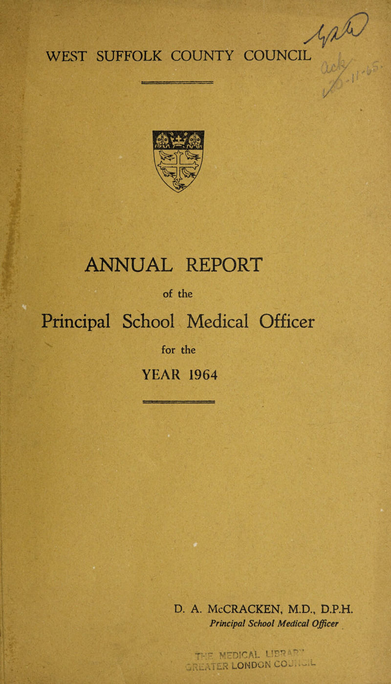 WEST SUFFOLK COUNTY COUNCIL z ANNUAL REPORT of the Principal School Medical Officer for the YEAR 1964 D. A. McCRACKEN, M.D., D.P.H. Principal School Medical Officer McDICAL L!B* ‘ ~ ’ .;4”L\TLR LONDON CCJ1. -