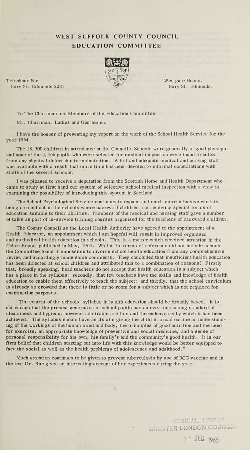EDUCATION COMMITTEE Telephone No: Bury St. Edmunds 2281 Westgate House, Bury St. Edmunds. To The Chairman and Members of the Education Committee: Mr. Chairman, Ladies and Gentlemen, I have the honour of presenting my report on the work of the School Health Service for the year 1964. The 18,900 children in attendance at the Council’s Schools were generally of good physique and none of the 2, 466 pupils who were selected for medical inspection were found to suffer from any physical defect due to malnutrition. A full and adequate medical and nursing staff was available with a result that more time has been devoted to informal consultations with staffs of the several schools. I was pleased to receive a deputation from the Scottish Home and Health Department who came to study at first hand our system of selective school medical inspection with a view to examining the possibility of introducing this system in Scotland. The School Psychological Service continues to expand and much more intensive work is being carried out in the schools where backward children are receiving special forms of education suitable to their abilities. Numbers of the medical and nursing staff gave a number of talks as part of in-service training courses organised for the teachers of backward children. The County Council as the Local Health Authority have agreed to the appointment of a Health Educator, an appointment which I am hopeful will result in improved organised and methodical health education in schools. This is a matter which received attention in the Cohen Report published in May, 1964. Whilst the terms of reference did not include schools the Committee found it impossible to divorce school health education from any comprehensive review and accordingly made some comments. They concluded that insufficient health education has been directed at school children and attributed this to a combination of reasons. Firstly that, broadly speaking, head teachers do not accept that health education is a subject which has a place in the syllabus; secondly, that few teachers have the skills and knowledge of health education to enable them effectively to teach the subject; and thirdly, that the school curriculum is already so crowded that there is little or no room for a subject which is not required for examination purposes. The content of the schools’ syllabus in health education should be broadly based. It is not enough that the present generation of school pupils has an ever-increasing standard of cleanliness and hygiene, however admirable are this and the endeavours by which it has been achieved. The syllabus should have as its aim giving the child in broad outline an understand¬ ing of the workings of the human mind and body, the principles of good nutrition and the need for exercise, an appropriate knowledge of preventive and social medicine, and a sense of personal responsibility for his own, his family's and the community's good health. It is our firm belief that children starting out into life with this knowledge would be better equipped to face the social as well as the health problems of adolescence and adulthood. Much attention continues to be given to prevent tuberculosis by use of BCG vaccine and In the text Dr. Rae gives an interesting account of her experiences during the year. 1 i-nTH * rr •  • l /. 1 V-* . Vi- ’ k .'_K LONDON COJiw. DK t965