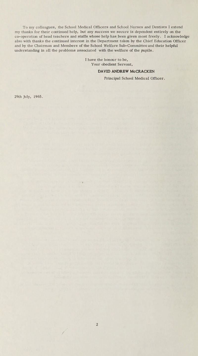 To my colleagues, the School Medical Officers and School Nurses and Dentists I extend my thanks for their continued help, but any success we secure is dependent entirely on the co-operation of head teachers and staffs whose help has been given most freely. I acknowledge also with thanks the continued interest in the Department taken by the Chief Education Officer and by the Chairman and Members of the School Welfare Sub-Committee and their helpful understanding in all the problems associated with the welfare of the pupils. I have the honour to be, Your obedient Servant, DAVID ANDREW McCRACKEN Principal School Medical Officer. 29th July, 1965.