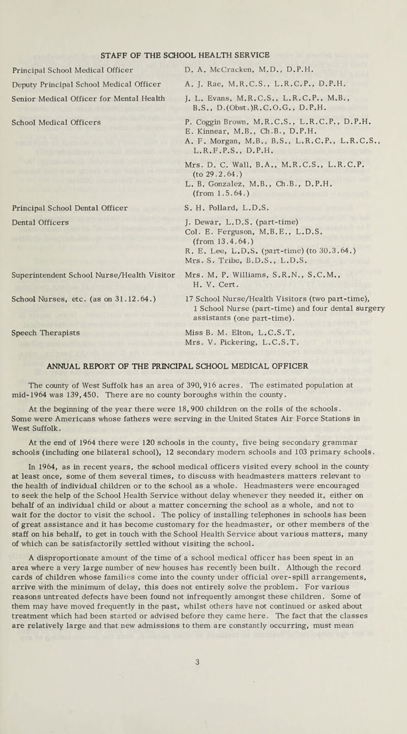 STAFF OF THE SCHOOL HEALTH SERVICE Principal School Medical Officer Deputy Principal School Medical Officer Senior Medical Officer for Mental Health School Medical Officers Principal School Dental Officer Dental Officers D. A. McCracken, M.D., D.P.H. A. J. Rae, M.R.C.S., L.R.C.P., D.P.H. J. L. Evans, M.R.C.S., L.R.C.P., M.B., B.S., D.(Obst.)R.C.O.G., D.P.H. P. Coggin Brown, M.R.C.S., L.R.C.P., D.P.H. E. Kinnear, M.B., Ch.B., D.P.H. A. F. Morgan, M.B., B.S., L.R.C.P., L.R.C.S., L.R.F.P.S., D.P.H. Mrs. D. C. Wall, B.A., M.R.C.S., L.R.C.P. (to 29.2.64.) L. B. Gonzalez, M.B., Ch.B., D.P.H. (from 1.5.64.) S. H. Pollard, L.D.S. J. Dewar, L.D.S. (part-time) Col. E. Ferguson, M.B.E., L.D.S. (from 13.4.64.) R. E. Lee, L.D.S. (part-time) (to 30.3.64.) Mrs. S. Tribe, B.D.S., L.D.S. Superintendent School Nurse/Health Visitor Mrs. M. P. Williams, S.R.N., S.C.M., H. V. Cert. School Nurses, etc. (as on 31.12.64.) 17 School Nurse/Health Visitors (two part-time), 1 School Nurse (part-time) and four dental surgery assistants (one part-time). Speech Therapists Miss B. M. Elton, L.C.S.T. Mrs. V. Pickering, L.C.S.T. ANNUAL REPORT OF THE PRINCIPAL SCHOOL MEDICAL OFFICER The county of West Suffolk has an area of 390, 916 acres. The estimated population at mid-1964 was 139,450. There are no county boroughs within the county. At the beginning of the year there were 18, 900 children on the rolls of the schools. Some were Americans whose fathers were serving in the United States Air Force Stations in West Suffolk. At the end of 1964 there were 120 schools in the county, five being secondary grammar schools (including one bilateral school), 12 secondary modem schools and 103 primary schools. In 1964, as in recent years, the school medical officers visited every school in the county at least once, some of them several times, to discuss with headmasters matters relevant to the health of individual children or to the school as a whole. Headmasters were encouraged to seek the help of the School Health Service without delay whenever they needed it, either on behalf of an individual child or about a matter concerning the school as a whole, and not to wait for the doctor to visit the school. The policy of installing telephones in schools has been of great assistance and it has become customary for the headmaster, or other members of the staff on his behalf, to get in touch with the School Health Service about various matters, many of which can be satisfactorily settled without visiting the school. A disproportionate amount of the time of a school medical officer has been spent in an area where a very large number of new houses has recently been built. Although the record cards of children whose families come into the county under official over-spill arrangements, arrive with the minimum of delay, this does not entirely solve the problem. For various reasons untreated defects have been found not infrequently amongst these children. Some of them may have moved frequently in the past, whilst others have not continued or asked about treatment which had been started or advised before they came here. The fact that the classes are relatively large and that new admissions to them are constantly occurring, must mean