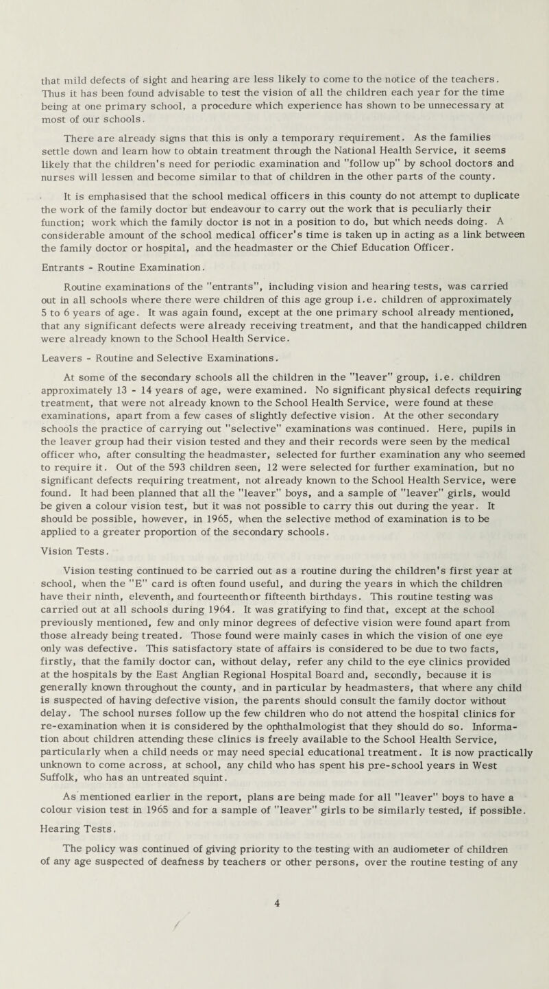 that mild defects of sight and hearing are less likely to come to the notice of the teachers. Thus it has been found advisable to test the vision of all the children each year for the time being at one primary school, a procedure which experience has shown to be unnecessary at most of our schools. There are already signs that this is only a temporary requirement. As the families settle down and learn how to obtain treatment through the National Health Service, it seems likely that the children's need for periodic examination and follow up by school doctors and nurses will lessen and become similar to that of children in the other parts of the county. It is emphasised that the school medical officers in this county do not attempt to duplicate the work of the family doctor but endeavour to carry out the work that is peculiarly their function; work which the family doctor is not in a position to do, but which needs doing. A considerable amount of the school medical officer's time is taken up in acting as a link between the family doctor or hospital, and the headmaster or the Chief Education Officer. Entrants - Routine Examination. Routine examinations of the entrants, including vision and hearing tests, was carried out in all schools where there were children of this age group i. e. children of approximately 5 to 6 years of age. It was again found, except at the one primary school already mentioned, that any significant defects were already receiving treatment, and that the handicapped children were already known to the School Health Service. Leavers - Routine and Selective Examinations. At some of the secondary schools all the children in the leaver group, i.e. children approximately 13 - 14 years of age, were examined. No significant physical defects requiring treatment, that were not already known to the School Health Service, were found at these examinations, apart from a few cases of slightly defective vision. At the other secondary schools the practice of carrying out selective examinations was continued. Here, pupils in the leaver group had their vision tested and they and their records were seen by the medical officer who, after consulting the headmaster, selected for further examination any who seemed to require it. Out of the 593 children seen, 12 were selected for further examination, but no significant defects requiring treatment, not already known to the School Health Service, were found. It had been planned that all the leaver boys, and a sample of leaver girls, would be given a colour vision test, but it was not possible to carry this out during the year. It should be possible, however, in 1965, when the selective method of examination is to be applied to a greater proportion of the secondary schools. Vision Tests. Vision testing continued to be carried out as a routine during the children's first year at school, when the E card is often found useful, and during the years in which the children have their ninth, eleventh, and fourteenth or fifteenth birthdays. This routine testing was carried out at all schools during 1964. It was gratifying to find that, except at the school previously mentioned, few and only minor degrees of defective vision were found apart from those already being treated. Those found were mainly cases in which the vision of one eye only was defective. This satisfactory state of affairs is considered to be due to two facts, firstly, that the family doctor can, without delay, refer any child to the eye clinics provided at the hospitals by the East Anglian Regional Hospital Board and, secondly, because it is generally known throughout the county, and in particular by headmasters, that where any child is suspected of having defective vision, the parents should consult the family doctor without delay. The school nurses follow up the few children who do not attend the hospital clinics for re-examination when it is considered by the ophthalmologist that they should do so. Informa¬ tion about children attending these clinics is freely available to the School Health Service, particularly when a child needs or may need special educational treatment. It is now practically unknown to come across, at school, any child who has spent his pre-school years in West Suffolk, who has an untreated squint. As mentioned earlier in the report, plans are being made for all leaver boys to have a colour vision test in 1965 and for a sample of leaver girls to be similarly tested, if possible. Hearing Tests. The policy was continued of giving priority to the testing with an audiometer of children of any age suspected of deafness by teachers or other persons, over the routine testing of any