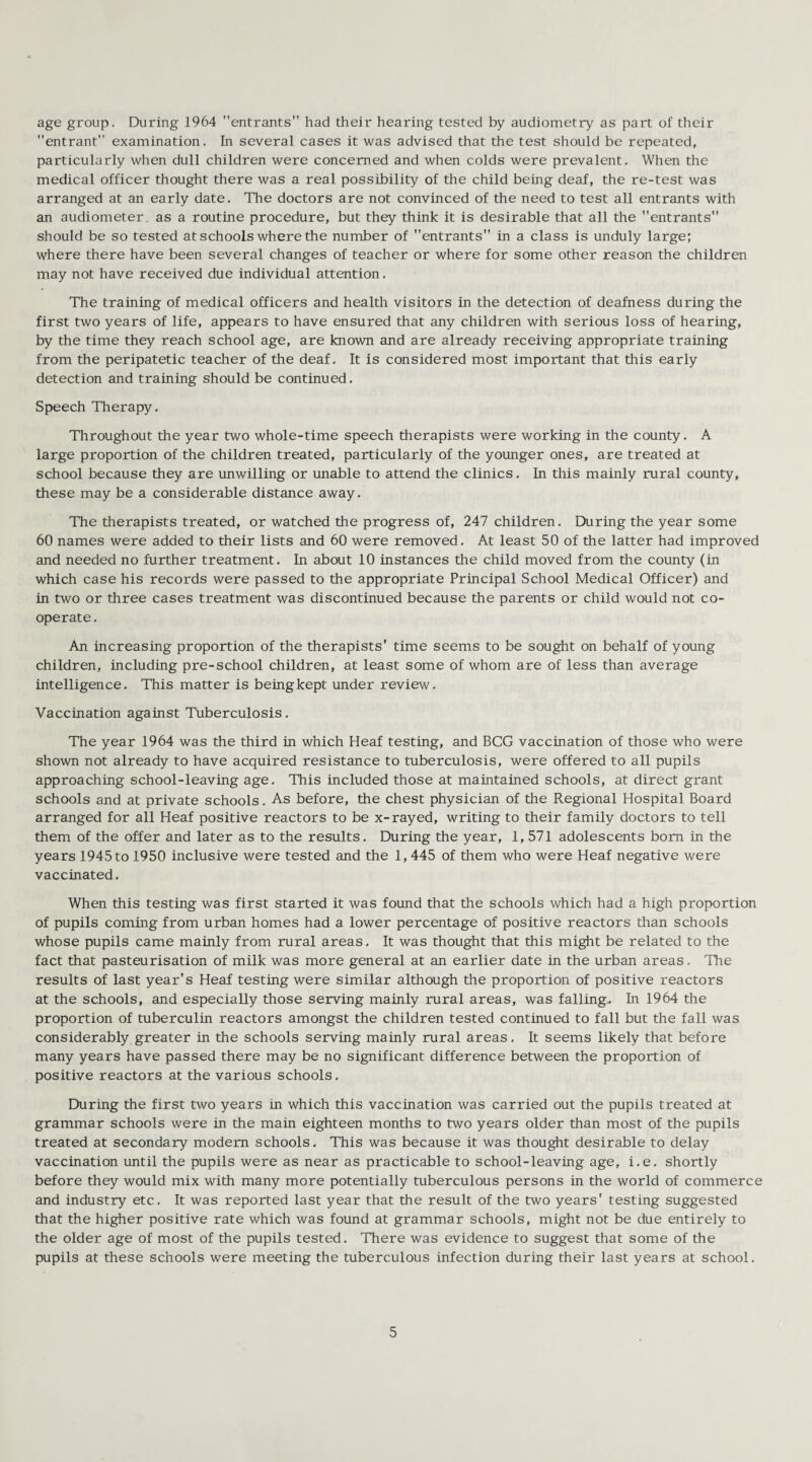 age group. During 1964 entrants had their hearing tested by audiometry as part of their entrant examination. In several cases it was advised that the test should be repeated, particularly when dull children were concerned and when colds were prevalent. When the medical officer thought there was a real possibility of the child being deaf, the re-test was arranged at an early date. The doctors are not convinced of the need to test all entrants with an audiometer, as a routine procedure, but they think it is desirable that all the entrants should be so tested at schools where the number of entrants in a class is unduly large; where there have been several changes of teacher or where for some other reason the children may not have received due individual attention. The training of medical officers and health visitors in the detection of deafness during the first two years of life, appears to have ensured that any children with serious loss of hearing, by the time they reach school age, are known and are already receiving appropriate training from the peripatetic teacher of the deaf. It is considered most important that this early detection and training should be continued. Speech Therapy. Throughout the year two whole-time speech therapists were working in the county. A large proportion of the children treated, particularly of the younger ones, are treated at school because they are unwilling or unable to attend the clinics. In this mainly rural county, these may be a considerable distance away. The therapists treated, or watched the progress of, 247 children. During the year some 60 names were added to their lists and 60 were removed. At least 50 of the latter had improved and needed no further treatment. In about 10 instances the child moved from the county (in which case his records were passed to the appropriate Principal School Medical Officer) and in two or three cases treatment was discontinued because the parents or child would not co¬ operate . An increasing proportion of the therapists' time seems to be sought on behalf of young children, including pre-school children, at least some of whom are of less than average intelligence. This matter is being kept under review. Vaccination against Tuberculosis. The year 1964 was the third in which Heaf testing, and BCG vaccination of those who were shown not already to have acquired resistance to tuberculosis, were offered to all pupils approaching school-leaving age. This included those at maintained schools, at direct grant schools and at private schools. As before, the chest physician of the Regional Hospital Board arranged for all Heaf positive reactors to be x-rayed, writing to their family doctors to tell them of the offer and later as to the results. During the year, 1, 571 adolescents bom in the years 1945 to 1950 inclusive were tested and the 1, 445 of them who were Heaf negative were vaccinated. When this testing was first started it was found that the schools which had a high proportion of pupils coming from urban homes had a lower percentage of positive reactors than schools whose pupils came mainly from rural areas. It was thought that this might be related to the fact that pasteurisation of milk was more general at an earlier date in the urban areas. The results of last year's Heaf testing were similar although the proportion of positive reactors at the schools, and especially those serving mainly rural areas, was falling. In 1964 the proportion of tuberculin reactors amongst the children tested continued to fall but the fall was considerably greater in the schools serving mainly rural areas, It seems likely that before many years have passed there may be no significant difference between the proportion of positive reactors at the various schools. During the first two years in which this vaccination was carried out the pupils treated at grammar schools were in the main eighteen months to two years older than most of the pupils treated at secondary modem schools. This was because it was thought desirable to delay vaccination until the pupils were as near as practicable to school-leaving age, i.e. shortly before they would mix with many more potentially tuberculous persons in the world of commerce and industry etc. It was reported last year that the result of the two years' testing suggested that the higher positive rate which was found at grammar schools, might not be due entirely to the older age of most of the pupils tested. There was evidence to suggest that some of the pupils at these schools were meeting the tuberculous infection during their last years at school.