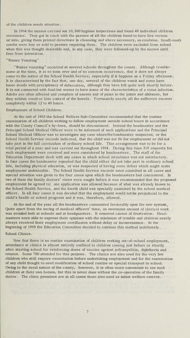 of the children needs attention. In 1964 the nurses carried out 10,360 hygiene inspections and found 48 individual children verminous. They got in touch with the parents of all the children found to have live vermin or nits, giving them printed directions in cleansing and where necessary, an emulsion. Small-tooth combs were lent or sold to parents requiring them. The children were excluded from school when this was thought desirable and, in any case, they were followed-up by the nurses until free from infestation. Winter Vomiting Winter vomiting occurred at several schools throughout the county. Although trouble¬ some at the time, it is so soon over and of so common occurrence, that it does not always come to the notice of the School Health Service, especially if it happens on a Friday afternoon. It is characterised by the fact that, one day, several of the children vomit and some have loose stools with precipitancy of defaecation, although they have felt quite well shortly before. It is not connected with food but seems to have some of the characteristics of a virus infection. Adults are often affected and complain of nausea and of pains in the joints and abdomen, but they seldom vomit or lose control of the bowels. Fortunately nearly all the sufferers recover completely within 12 to 48 hours. Employment of School Children. At the end of 1963 the School Welfare Sub-Committee recommended that the routine examination of all children wishing to follow employment outside school hours in accordance with the County Council's by-laws, should be discontinued. Instead the headmaster and the Principal School Medical Officer were to be informed of such applications and the Principal School Medical Officer was to investigate any case wheretheheadmaster suspected, or the School Health Service records indicated, that the child was not fit for employment or did not take part in the full curriculum of ordinary school life. This arrangement was to be for a trial period of a year and was carried out throughout 1964. During this time 318 requests for such employment were received and were considered by headmasters, The staff of the Education Department dealt with any cases in which school attendance was not satisfactory. In four cases the headmaster reported that the child either did not take part in ordinary school life, including physical education, or was suspected of having some defect which might make employment undesirable. The School Health Service records were consulted in all cases and special attention was given to the four cases upon which the headmasters had commented. In two of them the family doctors' views were sought before it was recommended that the proposed employment be agreed to; one application was allowed because of what was already known to the School Health Service, and the fourth child was specially examined by the school medical officer. In all four cases it was decided that the employment would not be prejudicial to the child's health or school progress and it was, therefore, allowed. At the end of the year all the headmasters commented favourably upon the new system. Quite apart from the saving of medical officers' time, an enormous amount of clerical work was avoided both at schools and at headquarters. It removed causes of frustration. Head¬ masters were able to express their opinions with the minimum of trouble and children nearly always received their employment certificates without delay or inconvenience. At the beginning of 1965 the Education Committee decided to continue this method indefinitely. School Clinics. Now that there is no routine examination of children seeking out-of-school employment, attendance at clinics is almost entirely confined to children coming just before or shortly after starting school for reinforcing doses of vaccine against poliomyelitis, diphtheria and tetanus. Some 700 attended for this purpose. The clinics are also used for the very few children who still require examination before undertaking employment and for the examination of any child thought to need modification of school routine or special transport to school. Owing to the rural nature of the county, however, it is often more convenient to see such children at their own homes, but this is never done without the co-operation of the family doctor. The clinic premises are in all cases those also used as infant welfare centres.