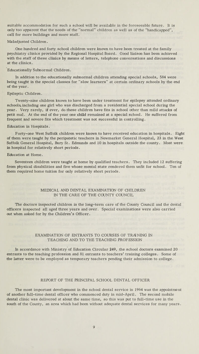 suitable accommodation for such a school will be available in the foreseeable future. It is only too apparent that the needs of the normal children as well as of the handicapped, call for more buildings and more staff. Maladjusted Children. One hundred and forty school children were known to have been treated at the family psychiatry clinics provided by the Regional Hospital Board. Good liaison has been achieved with the staff of these clinics by means of letters, telephone conversations and discussions at the clinics. Educationally Subnormal Children. In addition to the educationally subnormal children attending special schools, 584 were being taught in the special classes for slow learners at certain ordinary schools by the end of the year. Epileptic Children. Twenty-nine children known to have been under treatment for epilepsy attended ordinary schools, including one girl who was discharged from a residential special school during the year. Very rarely, if ever, do these children have fits in school other than mild attacks of petit mal. At the end of the year one child remained at a special school. He suffered from frequent and severe fits which treatment was not successful in controlling. Education in Hospitals. Forty-one West Suffolk children were known to have received education in hospitals. Eight of them were taught by the peripatetic teachers in Newmarket General Hospital, 23 in the West Suffolk General Hospital, Bury St. Edmunds and 10 in hospitals outside the county. Most were in hospital for relatively short periods. Education at Home. Seventeen children were taught at home by qualified teachers. They included 12 suffering from physical disabilities and five whose mental state rendered them unfit for school. Ten of them required home tuition for only relatively short periods. MEDICAL AND DENTAL EXAMINATION OF CHILDREN IN THE CARE OF THE COUNTY COUNCIL The doctors inspected children in the long-term care of the County Council and the dental officers inspected all aged three years and over. Special examinations were also carried out when asked for by the Children's Officer. EXAMINATION OF ENTRANTS TO COURSES OF TRAINING IN TEACHING AND TO THE TEACHING PROFESSION In accordance with Ministry of Education Circular 249, the school doctors examined 20 entrants to the teaching profession and 81 entrants to teachers' training colleges. Some of the latter were to be employed as temporary teachers pending their admission to college. REPORT OF THE PRINCIPAL SCHOOL DENTAL OFFICER The most important development in the school dental service in 1964 was the appointment of another full-time dental officer who commenced duty in mid-April. The second mobile dental clinic was delivered at about the same time, so this was put to full-time use in the south of the County, an area which had been without adequate dental services for many years.