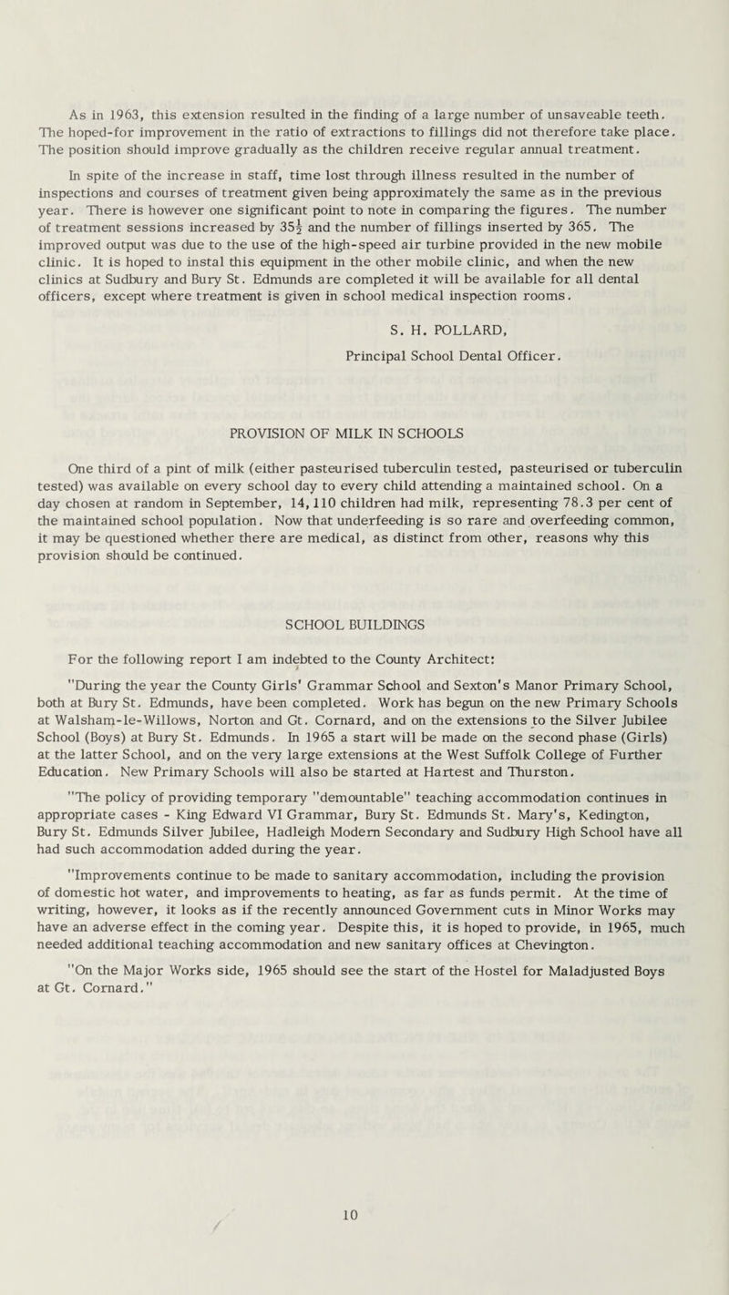 As in 1963, this extension resulted in the finding of a large number of unsaveable teeth. The hoped-for improvement in the ratio of extractions to fillings did not therefore take place. The position should improve gradually as the children receive regular annual treatment. In spite of the increase in staff, time lost through illness resulted in the number of inspections and courses of treatment given being approximately the same as in the previous year. There is however one significant point to note in comparing the figures. The number of treatment sessions increased by 35^ and the number of fillings inserted by 365, The improved output was due to the use of the high-speed air turbine provided in the new mobile clinic. It is hoped to instal this equipment in the other mobile clinic, and when the new clinics at Sudbury and Bury St. Edmunds are completed it will be available for all dental officers, except where treatment is given in school medical inspection rooms. S. H. POLLARD, Principal School Dental Officer. PROVISION OF MILK IN SCHOOLS One third of a pint of milk (either pasteurised tuberculin tested, pasteurised or tuberculin tested) was available on every school day to every child attending a maintained school. On a day chosen at random in September, 14,110 children had milk, representing 78.3 per cent of the maintained school population. Now that underfeeding is so rare and overfeeding common, it may be questioned whether there are medical, as distinct from other, reasons why this provision should be continued. SCHOOL BUILDINGS For the following report I am indebted to the County Architect: During the year the County Girls' Grammar School and Sexton's Manor Primary School, both at Bury St. Edmunds, have been completed. Work has begun on the new Primary Schools at Walsham-le-Willows, Norton and Gt. Cornard, and on the extensions to the Silver Jubilee School (Boys) at Bury St. Edmunds. In 1965 a start will be made on the second phase (Girls) at the latter School, and on the very large extensions at the West Suffolk College of Further Education. New Primary Schools will also be started at Hartest and Thurston. The policy of providing temporary demountable teaching accommodation continues in appropriate cases - King Edward VI Grammar, Bury St. Edmunds St. Mary's, Kedington, Bury St. Edmunds Silver Jubilee, Hadleigh Modem Secondary and Sudbury High School have all had such accommodation added during the year. Improvements continue to be made to sanitary accommodation, including the provision of domestic hot water, and improvements to heating, as far as funds permit. At the time of writing, however, it looks as if the recently announced Government cuts in Minor Works may have an adverse effect in the coming year. Despite this, it is hoped to provide, in 1965, much needed additional teaching accommodation and new sanitary offices at Chevington. On the Major Works side, 1965 should see the start of the Hostel for Maladjusted Boys at Gt. Cornard.