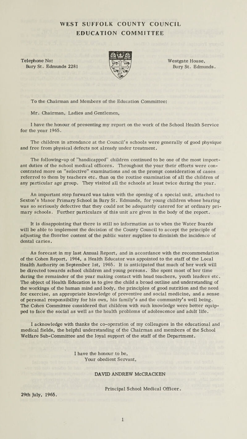 EDUCATION COMMITTEE Telephone No: Bury St. Edmunds 2281 Westgate House, Bury St. Edmunds. To the Chairman and Members of the Education Committee: Mr. Chairman, Ladies and Gentlemen, I have the honour of presenting my report on the work of the School Health Service for the year 1965. The children in attendance at the Council's schools were generally of good physique and free from physical defects not already under treatment. The following-up of handicapped children continued to be one of the most import¬ ant duties of the school medical officers. Throughout the year their efforts were con¬ centrated more on selective examinations and on the prompt consideration of cases referred to them by teachers etc. than on the routine examination of all the children of any particular age group. They visited all the schools at least twice during the year. An important step forward was taken with the opening of a special unit, attached to Sexton's Manor Primary School in Bury St. Edmunds, for young children whose hearing was so seriously defective that they could not be adequately catered for at ordinary pri¬ mary schools. Further particulars of this unit are given in the body of the report. It is disappointing that there is still no information as to when the Water Boards will be able to implement the decision of the County Council to accept the principle of adjusting the fluorine content of the public water supplies to diminish the incidence of dental caries. As forecast in my last Annual Report, and in accordance with the recommendation of the Cohen Report, 1964, a Health Educator was appointed to the staff of the Local Health Authority on September 1st, 1965. It is anticipated that much of her work will be directed towards school children and young persons. She spent most of her time during the remainder of the year making contact with head teachers, youth leaders etc. The object of Health Education is to give the child a broad outline and understanding of the workings of the human mind and body, the principles of good nutrition and the need for exercise, an appropriate knowledge of preventive and social medicine, and a sense of personal responsibility for his own, his family's and the community's well being. The Cohen Committee considered that children with such knowledge were better equip¬ ped to face the social as well as the health problems of adolescence and adult life. I acknowledge with thanks the co-operation of my colleagues in the educational and medical fields, the helpful understanding of the Chairman and members of the School Welfare Sub-Committee and the loyal support of the staff of the Department. I have the honour to be, Your obedient Servant, DAVID ANDREW McCRACKEN Principal School Medical Officer. 29th July, 1965.