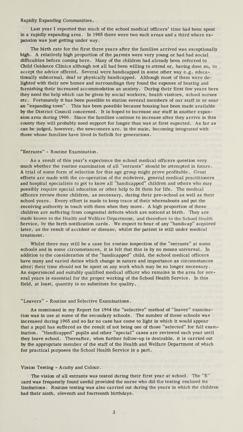 Rapidly Expanding Communities. Last year I reported that much of the school medical officers’ time had been spent in a rapidly expanding area. In 1965 there were two such areas and a third where ex¬ pansion was just getting under way. The birth rate for the first three years after the families arrived was exceptionally high. A relatively high proportion of the parents were very young or had had social difficulties before coming here. Many of the children had already been referred to Child Guidance Clinics although not all had been willing to attend or, having done so, to accept the advice offered. Several were handicapped in some other way e.g. educa¬ tionally subnormal, deaf or physically handicapped. Although most of them were de¬ lighted with their new homes and surroundings they found the expense of heating and furnishing their increased accommodation an anxiety. During their first few years here they need the help which can be given by social workers, health visitors, school nurses etc. Fortunately it has been possible to station several members of our staff in or near an expanding town. This has been possible because housing has been made available by the District Council concerned. It is hoped to increase our staff in another expan¬ sion area during 1966. Since the families continue to increase after they arrive in this county they will probably need support for longer than was at first expected. As far as can be judged, however, the newcomers are, in the main, becoming integrated with those whose families have lived in Suffolk for generations. Entrants - Routine Examination. As a result of this year's experience the school medical officers question very much whether the routine examination of all entrants should be attempted in future. A trial of some form of selection for this age group might prove profitable. Great efforts are made with the co-operation of the midwives, general medical practitioners and hospital specialists to get to know all handicapped children and others who may possibly require special education or other help to fit them for life. The medical officers review these children, as necessary, during their pre-school as well as their school years. Every effort is made to keep trace of their whereabouts and put the receiving authority in touch with them when they move. A high proportion of these children are suffering from congenital defects which are noticed at birth. They are made known to the Health and Welfare Department, and therefore to the School Health Service, by the birth notification cards. We expect to hear of any handicap” acquired later, as the result of accident or disease, whilst the patient is still under medical treatment. Whilst there may still be a case for routine inspection of the entrants at some schools and in some circumstances, it is felt that this is by no means universal. In addition to the consideration of the handicapped child, the school medical officers have many and varied duties which change in nature and importance as circumstances alter; their time should not be spent on any work which may be no longer necessary. An experienced and suitably qualified medical officer who remains in the area for sev¬ eral years is essential for the proper working of the School Health Service. In this field, at least, quantity is no substitute for quality. Leavers - Routine and Selective Examinations. As mentioned in my Report for 1964 the selective method of leaver examina¬ tion was in use at some of the secondary schools. The number of these schools was increased during 1965 and so far no case has come to light in which it would appear that a pupil has suffered as the result of not being one of those selected for full exam¬ ination. Handicapped pupils and other special cases are reviewed each year until they leave school. Thereafter, when further follow-up is desirable, it is carried out by the appropriate member of the staff of the Health and Welfare Department of which for practical purposes the School Health Service is a part. Vision Testing - Acuity and Colour. The vision of all entrants was tested during their first year at school. The E card was frequently found useful provided the nurse who did the testing realised its limitations. Routine testing was also carried out during the years in which the children had their ninth, eleventh and fourteenth birthdays.