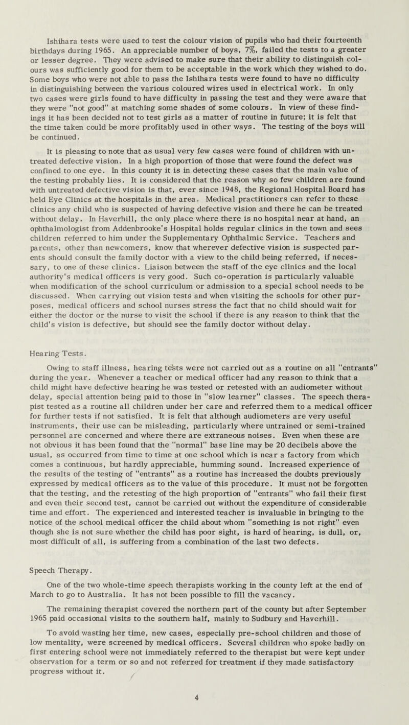 Ishihara tests were used to test the colour vision of pupils who had their fourteenth birthdays during 1965. An appreciable number of boys, 7%, failed the tests to a greater or lesser degree. They were advised to make sure that their ability to distinguish col¬ ours was sufficiently good for them to be acceptable in the work which they wished to do. Some boys who were not able to pass the Ishihara tests were found to have no difficulty in distinguishing between the various coloured wires used in electrical work. In only two cases were girls found to have difficulty in passing the test and they were aware that they were not good at matching some shades of some colours. In view of these find¬ ings it has been decided not to test girls as a matter of routine in future; it is felt that the time taken could be more profitably used in other ways. The testing of the boys will be continued. It is pleasing to note that as usual very few cases were found of children with un¬ treated defective vision. In a high proportion of those that were found the defect was confined to one eye. In this county it is in detecting these cases that the main value of the testing probably lies. It is considered that the reason why so few children are found with untreated defective vision is that, ever since 1948, the Regional Hospital Board has held Eye Clinics at the hospitals in the area. Medical practitioners can refer to these clinics any child who is suspected of having defective vision and there he can be treated without delay. In Haverhill, the only place where there is no hospital near at hand, an ophthalmologist from Addenbrooke's Hospital holds regular clinics in the town and sees children referred to him under the Supplementary Ophthalmic Service. Teachers and parents, other than newcomers, know that wherever defective vision is suspected par¬ ents should consult the family doctor with a view to the child being referred, if neces¬ sary, to one of these clinics. Liaison between the staff of the eye clinics and the local authority's medical officers is very good. Such co-operation is particularly valuable when modification of the school curriculum or admission to a special school needs to be discussed. When carrying out vision tests and when visiting the schools for other pur¬ poses, medical officers and school nurses stress the fact that no child should wait for either the doctor or the nurse to visit the school if there is any reason to think that the child's vision is defective, but should see the family doctor without delay. Hearing Tests. Owing to staff illness, hearing te'sts were not carried out as a routine on all entrants during the year. Whenever a teacher or medical officer had any reason to think that a child might have defective hearing he was tested or retested with an audiometer without delay, special attention being paid to those in slow learner classes. The speech thera¬ pist tested as a routine all children under her care and referred them to a medical officer for further tests if not satisfied. It is felt that although audiometers are very useful instruments, their use can be misleading, particularly where untrained or semi-trained personnel are concerned and where there are extraneous noises. Even when these are not obvious it has been found that the normal base line may be 20 decibels above the usual, as occurred from time to time at one school which is near a factory from which comes a continuous, but hardly appreciable, humming sound. Increased experience of the results of the testing of entrants as a routine has increased the doubts previously expressed by medical officers as to the value of this procedure. It must not be forgotten that the testing, and the retesting of the high proportion of entrants” who fail their first and even their second test, cannot be carried out without the expenditure of considerable time and effort. The experienced and interested teacher is invaluable in bringing to the notice of the school medical officer the child about whom something is not right even though she is not sure whether the child has poor sight, is hard of hearing, is dull, or, most difficult of all, is suffering from a combination of the last two defects. Speech Therapy. One of the two whole-time speech therapists working in the county left at the end of March to go to Australia. It has not been possible to fill the vacancy. The remaining therapist covered the northern part of the county but after September 1965 paid occasional visits to the southern half, mainly to Sudbury and Haverhill. To avoid wasting her time, new cases, especially pre-school children and those of low mentality, were screened by medical officers. Several children who spoke badly on first entering school were not immediately referred to the therapist but were kept under observation for a term or so and not referred for treatment if they made satisfactory progress without it.