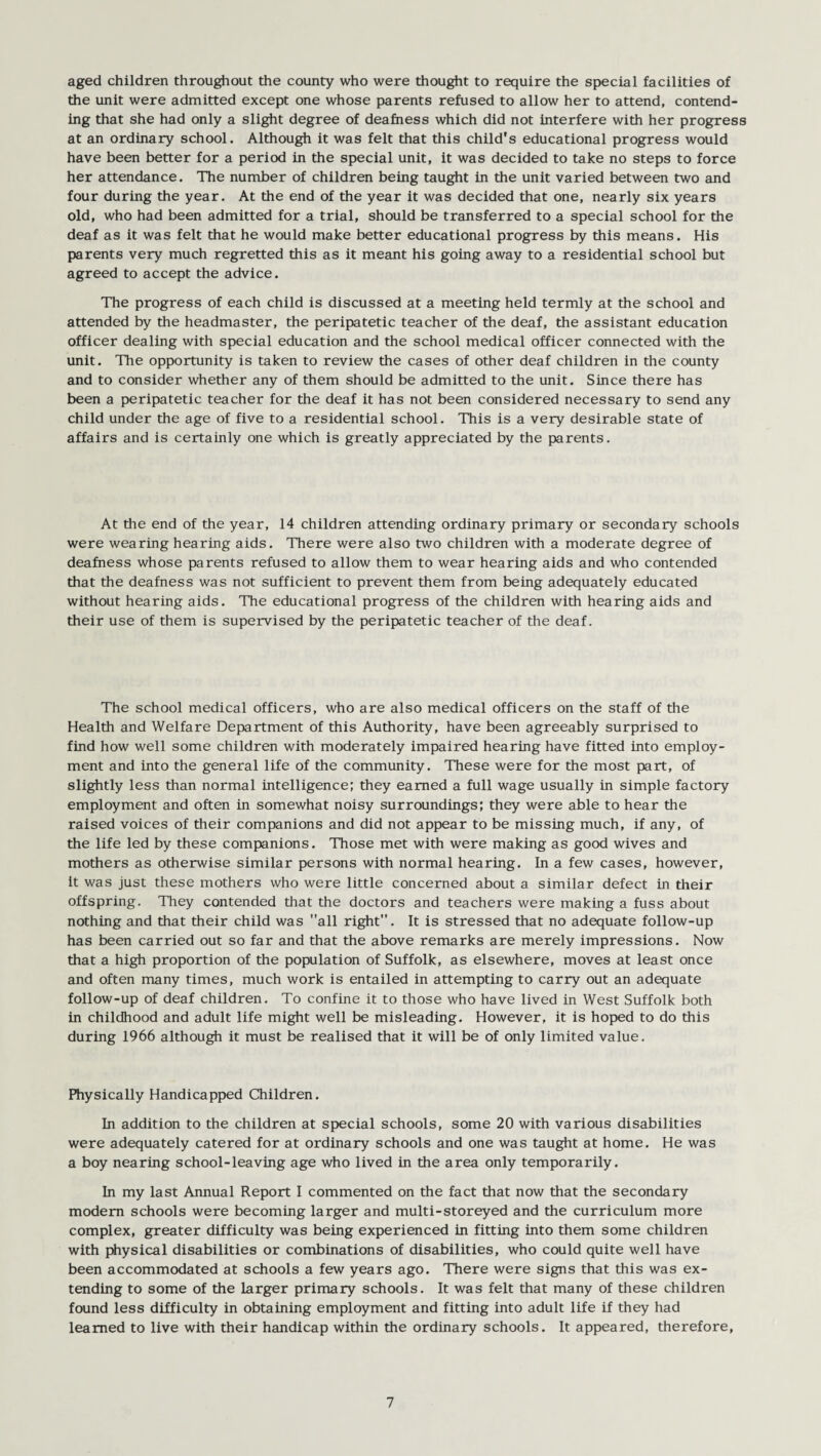 aged children throughout the county who were thought to require the special facilities of the unit were admitted except one whose parents refused to allow her to attend, contend¬ ing that she had only a slight degree of deafness which did not interfere with her progress at an ordinary school. Although it was felt that this child's educational progress would have been better for a period in the special unit, it was decided to take no steps to force her attendance. The number of children being taught in the unit varied between two and four during the year. At the end of the year it was decided that one, nearly six years old, who had been admitted for a trial, should be transferred to a special school for the deaf as it was felt that he would make better educational progress by this means. His parents very much regretted this as it meant his going away to a residential school but agreed to accept the advice. The progress of each child is discussed at a meeting held termly at the school and attended by the headmaster, the peripatetic teacher of the deaf, the assistant education officer dealing with special education and the school medical officer connected with the unit. The opportunity is taken to review the cases of other deaf children in the county and to consider whether any of them should be admitted to the unit. Since there has been a peripatetic teacher for the deaf it has not been considered necessary to send any child under the age of five to a residential school. This is a very desirable state of affairs and is certainly one which is greatly appreciated by the parents. At the end of the year, 14 children attending ordinary primary or secondary schools were wearing hearing aids. There were also two children with a moderate degree of deafness whose parents refused to allow them to wear hearing aids and who contended that the deafness was not sufficient to prevent them from being adequately educated without hearing aids. The educational progress of the children with hearing aids and their use of them is supervised by the peripatetic teacher of the deaf. The school medical officers, who are also medical officers on the staff of the Health and Welfare Department of this Authority, have been agreeably surprised to find how well some children with moderately impaired hearing have fitted into employ¬ ment and into the general life of the community. These were for the most part, of slightly less than normal intelligence; they earned a full wage usually in simple factory employment and often in somewhat noisy surroundings; they were able to hear the raised voices of their companions and did not appear to be missing much, if any, of the life led by these companions. Those met with were making as good wives and mothers as otherwise similar persons with normal hearing. In a few cases, however, it was just these mothers who were little concerned about a similar defect in their offspring. They contended that the doctors and teachers were making a fuss about nothing and that their child was all right. It is stressed that no adequate follow-up has been carried out so far and that the above remarks are merely impressions. Now that a high proportion of the population of Suffolk, as elsewhere, moves at least once and often many times, much work is entailed in attempting to carry out an adequate follow-up of deaf children. To confine it to those who have lived in West Suffolk both in childhood and adult life might well be misleading. However, it is hoped to do this during 1966 although it must be realised that it will be of only limited value. Physically Handicapped Children. In addition to the children at special schools, some 20 with various disabilities were adequately catered for at ordinary schools and one was taught at home. He was a boy nearing school-leaving age who lived in the area only temporarily. In my last Annual Report I commented on the fact that now that the secondary modem schools were becoming larger and multi-storeyed and the curriculum more complex, greater difficulty was being experienced in fitting into them some children with physical disabilities or combinations of disabilities, who could quite well have been accommodated at schools a few years ago. There were signs that this was ex¬ tending to some of the larger primary schools. It was felt that many of these children found less difficulty in obtaining employment and fitting into adult life if they had learned to live with their handicap within the ordinary schools. It appeared, therefore,