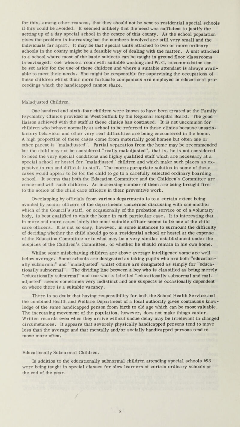 for this, among other reasons, that they should not be sent to residential special schools if this could be avoided. It seemed unlikely that the need was sufficient to justify the setting up of a day special school in the centre of this county. As the school population rises the problem is increasing but the numbers involved are still very small and the individuals far apart. It may be that special units attached to two or more ordinary schools in the county might be a feasible way of dealing with the matter. A unit attached to a school where most of the basic subjects can be taught in ground floor classrooms is envisaged; one where a room with suitable washing and W.C. accommodation can be set aside for the use of these children and where a suitable attendant is always avail¬ able to meet their needs. She might be responsible for supervising the occupations of these children whilst their more fortunate companions are employed in educational pro¬ ceedings which the handicapped cannot share. Maladjusted Children. One hundred and sixth-four children were known to have been treated at the Family Psychiatry Clinics provided in West Suffolk by the Regional Hospital Board. The good liaison achieved with the staff at these clinics has continued. It is not uncommon for children who behave normally at school to be referred to these clinics because unsatis¬ factory behaviour and other very real difficulties are being encountered in the home. A high proportion of these cases come from materially good homes but often one or other parent is maladjusted. Partial separation from the home may be recommended but the child may not be considered really maladjusted, that is, he is not considered to need the very special conditions and highly qualified staff which are necessary at a special school or hostel for maladjusted children and which make such places so ex¬ pensive to run and difficult to staff. The more appropriate solution in some of these cases would appear to be for the child to go to a carefully selected ordinary boarding school. It seems that both the Education Committee and the Children's Committee are concerned with such children. An increasing number of them are being brought first to the notice of the child care officers in their preventive work. Overlapping by officials from various departments is to a certain extent being avoided by senior officers of the departments concerned discussing with one another which of the Council's staff, or occasionally of the probation service or of a voluntary body, is best qualified to visit the home in each particular case. It is interesting that in more and more cases lately the most suitable officer seems to be one of the child care officers. It is not so easy, however, in some instances to surmount the difficulty of deciding whether the child should go to a residential school or hostel at the expense of the Education Committee or to what may be a very similar establishment under the auspices of the Children's Committee, or whether he should remain in his own home. Whilst some misbehaving children are above average intelligence some are well below average. Some schools are designated as taking pupils who are both education¬ ally subnormal and maladjusted whilst others are designated as simply for educa¬ tionally subnormal. The dividing line between a boy who is classified as being merely educationally subnormal and one who is labelled educationally subnormal and mal¬ adjusted seems sometimes very indistinct and one suspects is occasionally dependent on where there is a suitable vacancy. There is no doubt that having responsibility for both the School Health Service and the combined Health and Welfare Department of a local authority gives continuous know¬ ledge of the same handicapped person from birth to old age which can be most valuable. The increasing movement of the population, however, does not make things easier. Written records even when they arrive without undue delay may be irrelevant in changed circumstances. It appears that severely physically handicapped persons tend to move less than the average and that mentally and/or socially handicapped persons tend to move more often. Educationally Subnormal Children. In addition to the educationally subnormal children attending special schools 693 were being taught in special classes for slow learners at certain ordinary schools at the end of the year.