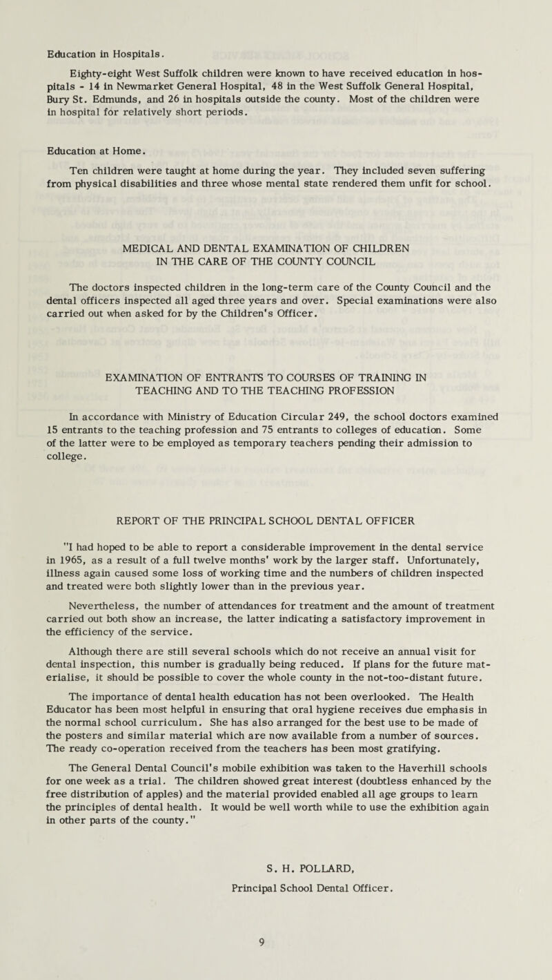 Education in Hospitals. Eighty-eight West Suffolk children were known to have received education in hos¬ pitals - 14 in Newmarket General Hospital, 48 in the West Suffolk General Hospital, Bury St. Edmunds, and 26 in hospitals outside the county. Most of the children were in hospital for relatively short periods. Education at Home. Ten children were taught at home during the year. They included seven suffering from physical disabilities and three whose mental state rendered them unfit for school. MEDICAL AND DENTAL EXAMINATION OF CHILDREN IN THE CARE OF THE COUNTY COUNCIL The doctors inspected children in the long-term care of the County Council and the dental officers inspected all aged three years and over. Special examinations were also carried out when asked for by the Children's Officer. EXAMINATION OF ENTRANTS TO COURSES OF TRAINING IN TEACHING AND TO THE TEACHING PROFESSION In accordance with Ministry of Education Circular 249, the school doctors examined 15 entrants to the teaching profession and 75 entrants to colleges of education. Some of the latter were to be employed as temporary teachers pending their admission to college. REPORT OF THE PRINCIPAL SCHOOL DENTAL OFFICER I had hoped to be able to report a considerable improvement in the dental service in 1965, as a result of a full twelve months' work by the larger staff. Unfortunately, illness again caused some loss of working time and the numbers of children inspected and treated were both slightly lower than in the previous year. Nevertheless, the number of attendances for treatment and the amount of treatment carried out both show an increase, the latter indicating a satisfactory improvement in the efficiency of the service. Although there are still several schools which do not receive an annual visit for dental inspection, this number is gradually being reduced. If plans for the future mat¬ erialise, it should be possible to cover the whole county in the not-too-distant future. The importance of dental health education has not been overlooked. The Health Educator has been most helpful in ensuring that oral hygiene receives due emphasis in the normal school curriculum. She has also arranged for the best use to be made of the posters and similar material which are now available from a number of sources. The ready co-operation received from the teachers has been most gratifying. The General Dental Council's mobile exhibition was taken to the Haverhill schools for one week as a trial. The children showed great interest (doubtless enhanced by the free distribution of apples) and the material provided enabled all age groups to learn the principles of dental health. It would be well worth while to use the exhibition again in other parts of the county. S. H. POLLARD, Principal School Dental Officer.