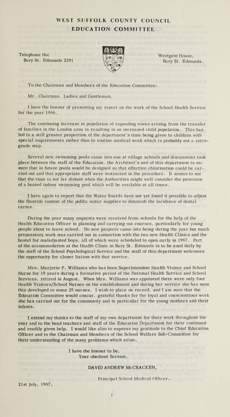 WEST SUFFOLK COUNTY COUNCIL EDUCATION COMMITTEE Telephone No: Westgate House, Bury St. Edmunds 2281 Bury St. Edmunds. To the Chairman and Members of the Education Committee: Mr. Chairman, Ladies and Gentlemen, I have the honour of presenting my report on the work of the School Health Service for the year 1966. The continuing increase in population of expanding towns arising from the transfer of families in the London area is resulting in an increased child population. This has led to a still greater proportion of the department's time being given to children with special requirements rather than to routine medical work which is probably not a retro¬ grade step. Several new swimming pools came into use at village schools and discussions took place between the staff of the Education, the Architect's and of this department to en¬ sure that in future pools would be designed so that effective chlorination could be car¬ ried out and that appropriate staff were instructed in the procedure. It seems to me that the time is not far distant when the Authorities might well consider the provision of a heated indoor swimming pool which will be available at all times. I have again to report that the Water Boards have not yet found it possible to adjust the fluoride content of the public water supplies to diminish the incidence of dental caries. During the year many requests were received from schools for the help of the Health Education Officer in planning and carrying out courses, particularly for young people about to leave school. No new projects came into being during the year but much preparatory work was carried out in connection with the two new Health Clinics and the hostel for maladjusted boys, all of which were scheduled to open early in 1967. Part of the accommodation at the Health Clinic in Bury St. Edmunds is to be used daily by the staff of the School Psychological Service and the staff of this department welcomes the opportunity for closer liaison with that service. Mrs. Marjorie P. Williams who has been Superintendent Health Visitor and School Nurse for 19 years during a formative period of the National Health Service and School Services, retired in August. When Mrs. Williams was appointed there were only four Health Visitors/School Nurses on the establishment and during her service she has seen this developed to some 25 nurses. I wish to place on record, and I am sure that the Education Committee would concur, grateful thanks for the loyal and conscientious work she has carried out for the community and in particular for the young mothers and their infants. I extend my thanks to the staff of my own department for their work throughout the year and to the head teachers and staff of the Education Department for their continued and readily given help. I would like also to express my gratitude to the Chief Education Officer and to the Chairman and Members of the School Welfare Sub-Committee for their understanding of the many problems which arise. I have the honour to be, Your obedient Servant, DAVID ANDREW McCRACKEN, Principal School Medical Officer. 21st July, 1967.