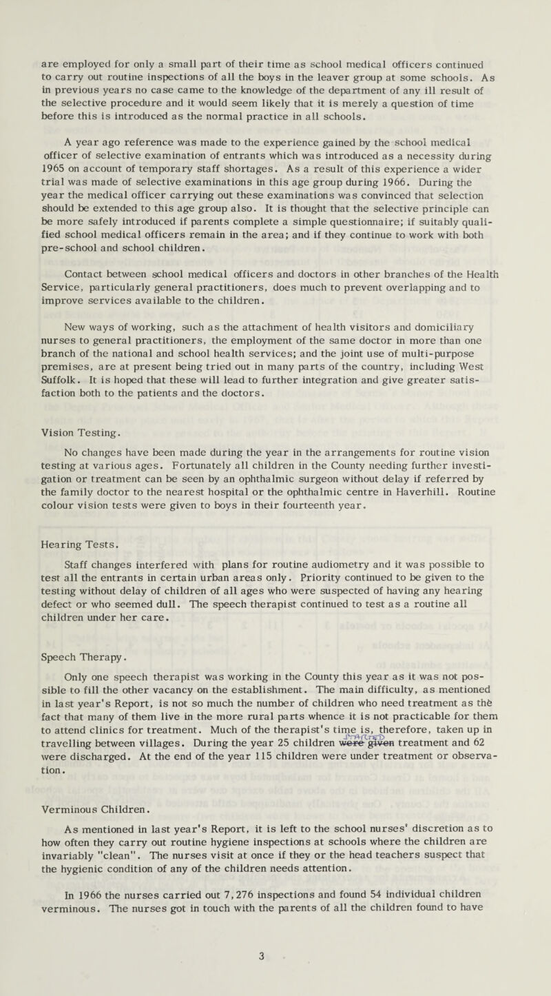 are employed for only a small part of their time as school medical officers continued to carry out routine inspections of all the boys in the leaver group at some schools. As in previous years no case came to the knowledge of the department of any ill result of the selective procedure and it would seem likely that it is merely a question of time before this is introduced as the normal practice in all schools. A year ago reference was made to the experience gained by the school medical officer of selective examination of entrants which was introduced as a necessity during 1965 on account of temporary staff shortages. As a result of this experience a wider trial was made of selective examinations in this age group during 1966. During the year the medical officer carrying out these examinations was convinced that selection should be extended to this age group also. It is thought that the selective principle can be more safely introduced if parents complete a simple questionnaire; if suitably quali¬ fied school medical officers remain in the area; and if they continue to work with both pre-school and school children. Contact between school medical officers and doctors in other branches of the Health Service, particularly general practitioners, does much to prevent overlapping and to improve services available to the children. New ways of working, such as the attachment of health visitors and domiciliary nurses to general practitioners, the employment of the same doctor in more than one branch of the national and school health services; and the joint use of multi-purpose premises, are at present being tried out in many parts of the country, including West Suffolk. It is hoped that these will lead to further integration and give greater satis¬ faction both to the patients and the doctors. Vision Testing. No changes have been made during the year in the arrangements for routine vision testing at various ages. Fortunately all children in the County needing further investi¬ gation or treatment can be seen by an ophthalmic surgeon without delay if referred by the family doctor to the nearest hospital or the ophthalmic centre in Haverhill. Routine colour vision tests were given to boys in their fourteenth year. Hearing Tests. Staff changes interfered with plans for routine audiometry and it was possible to test all the entrants in certain urban areas only. Priority continued to be given to the testing without delay of children of all ages who were suspected of having any hearing defect or who seemed dull. The speech therapist continued to test as a routine all children under her care. Speech Therapy. Only one speech therapist was working in the County this year as it was not pos¬ sible to fill the other vacancy on the establishment. The main difficulty, as mentioned in last year's Report, is not so much the number of children who need treatment as th£ fact that many of them live in the more rural parts whence it is not practicable for them to attend clinics for treatment. Much of the therapist's time is, therefore, taken up in travelling between villages. During the year 25 children wer=e given treatment and 62 were discharged. At the end of the year 115 children were under treatment or observa¬ tion. Verminous Children. As mentioned in last year's Report, it is left to the school nurses' discretion as to how often they carry out routine hygiene inspections at schools where the children are invariably clean. The nurses visit at once if they or the head teachers suspect that the hygienic condition of any of the children needs attention. In 1966 the nurses carried out 7,276 inspections and found 54 individual children verminous. The nurses got in touch with the parents of all the children found to have