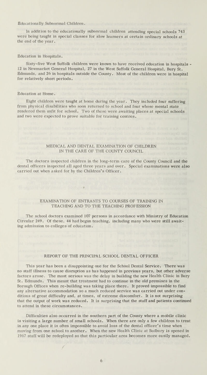 Educationally Subnormal Children. In addition to the educationally subnormal children attending special schools 743 were being taught in special classes for slow learners at certain ordinary schools at the end of the year. Education in Hospitals. Sixty-five West Suffolk children were known to have received education in hospitals - 12 in Newmarket General Hospital, 27 in the West Suffolk General Hospital, Bury St. Edmunds, and 26 in hospitals outside the County. Most of the children were in hospital for relatively short periods. Education at Home. Eight children were taught at home during the year. They included four suffering from physical disabilities who soon returned to school and four whose mental state rendered them unfit for school. Two of these were awaiting places at special schools and two were expected to prove suitable for training centres. MEDICAL AND DENTAL EXAMINATION OF CHILDREN IN THE CARE OF THE COUNTY COUNCIL The doctors inspected children in the long-term care of the County Council and the dental officers inspected all aged three years and over. Special examinations were also carried out when asked for by the Children’s Officer. EXAMINATION OF ENTRANTS TO COURSES OF TRAINING IN TEACHING AND TO THE TEACHING PROFESSION The school doctors examined 107 persons in accordance with Ministry of Education Circular 249. Of these, 44 had begun teaching, including many who were still await¬ ing admission to colleges of education. REPORT OF THE PRINCIPAL SCHOOL DENTAL OFFICER This year has been a disappointing one for the School Dental Service. There was no staff illness to cause disruption as has happened in previous years, but other adverse factors arose. The most serious was the delay in building the new Health Clinic in Bury St. Edmunds. This meant that treatment had to continue in the old premises in the Borough Offices when re-building was taking place there. It proved impossible to find any alternative accommodation so a much reduced service was carried out under con¬ ditions of great difficulty and, at times, of extreme discomfort. It is not surprising that the output of work was reduced. It is surprising that the staff and patients continued to attend in these circumstances. Difficulties also occurred in the southern part of the County where a mobile clinic is visiting a large number of small schools. When there are only a few children to treat in any one place it is often impossible to avoid loss of the dental officer’s time when moving from one school to another. When the new Health Clinic at Sudbury is opened in 1967 staff will be redeployed so that this particular area becomes more easily managed.