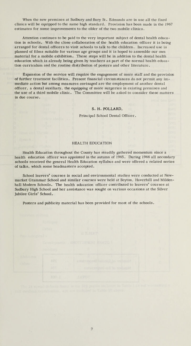 When the new premises at Sudbury and Bury St. Edmunds are in use all the fixed clinics will be equipped to the same high standard. Provision has been made in the 1967 estimates for some improvements to the older of the two mobile clinics. Attention continues to be paid to the very important subject of dental health educa¬ tion in schools. With the close collaboration of the health education officer it is being arranged for dental officers to visit schools to talk to the children. Increased use is planned of films suitable for various age groups and it is hoped to assemble our own material for a mobile exhibition. These steps will be in addition to the dental health education which is already being given by teachers as part of the normal health educa¬ tion curriculum and the routine distribution of posters and other literature. Expansion of the service will require the engagement of more staff and the provision of further treatment facilities. Present financial circumstances do not permit any im¬ mediate action but among measures envisaged are the employment of another dental officer, a dental auxiliary, the equipping of more surgeries in existing premises and the use of a third mobile clinic. The Committee will be asked to consider these matters in due course. S. H. POLLARD, Principal School Dental Officer. HEALTH EDUCATION Health Education throughout the County has steadily gathered momentum since a health education officer was appointed in the autumn of 1965. During 1966 all secondary schools received the general Health Education syllabus and were offered a related series of talks, which some headmasters accepted. School leavers' courses in social and environmental studies were conducted at New¬ market Grammar School and similar courses were held at Beyton, Haverhill and Milden- hall Modem Schools. The health education officer contributed to leavers' courses at Sudbury High School and her assistance was sought on various occasions at the Silver Jubilee Girls' School. Posters and publicity material has been provided for most of the schools.