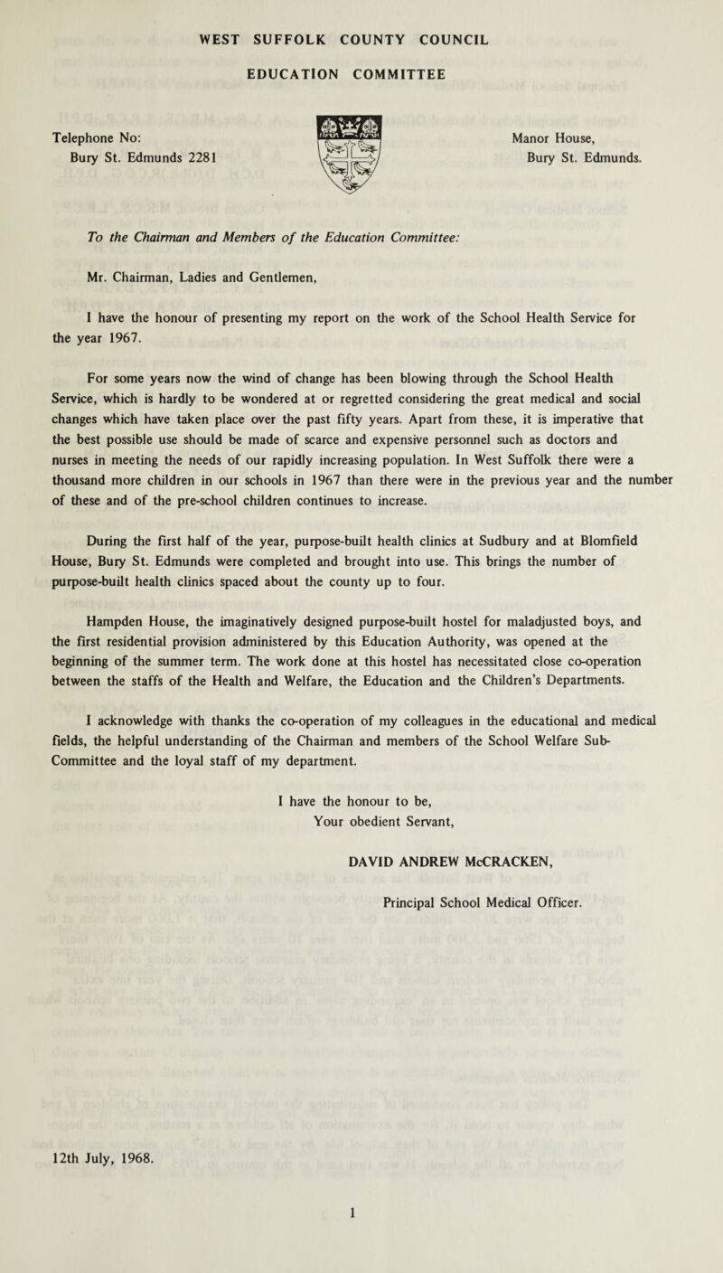 EDUCATION COMMITTEE Telephone No: Bury St. Edmunds 2281 Manor House, Bury St. Edmunds. To the Chairman and Members of the Education Committee: Mr. Chairman, Ladies and Gentlemen, I have the honour of presenting my report on the work of the School Health Service for the year 1967. For some years now the wind of change has been blowing through the School Health Service, which is hardly to be wondered at or regretted considering the great medical and social changes which have taken place over the past fifty years. Apart from these, it is imperative that the best possible use should be made of scarce and expensive personnel such as doctors and nurses in meeting the needs of our rapidly increasing population. In West Suffolk there were a thousand more children in our schools in 1967 than there were in the previous year and the number of these and of the pre-school children continues to increase. During the first half of the year, purpose-built health clinics at Sudbury and at Blomfield House, Bury St. Edmunds were completed and brought into use. This brings the number of purpose-built health clinics spaced about the county up to four. Hampden House, the imaginatively designed purpose-built hostel for maladjusted boys, and the first residential provision administered by this Education Authority, was opened at the beginning of the summer term. The work done at this hostel has necessitated close co-operation between the staffs of the Health and Welfare, the Education and the Children’s Departments. I acknowledge with thanks the co-operation of my colleagues in the educational and medical fields, the helpful understanding of the Chairman and members of the School Welfare Sub- Committee and the loyal staff of my department. I have the honour to be, Your obedient Servant, DAVID ANDREW McCRACKEN, Principal School Medical Officer. 12th July, 1968.