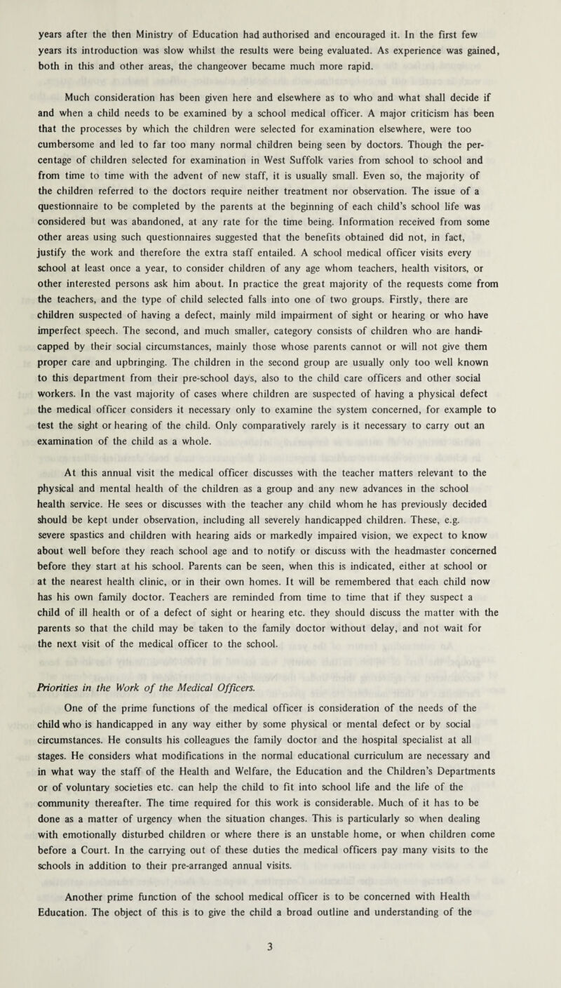 years its introduction was slow whilst the results were being evaluated. As experience was gained, both in this and other areas, the changeover became much more rapid. Much consideration has been given here and elsewhere as to who and what shall decide if and when a child needs to be examined by a school medical officer. A major criticism has been that the processes by which the children were selected for examination elsewhere, were too cumbersome and led to far too many normal children being seen by doctors. Though the per¬ centage of children selected for examination in West Suffolk varies from school to school and from time to time with the advent of new staff, it is usually small. Even so, the majority of the children referred to the doctors require neither treatment nor observation. The issue of a questionnaire to be completed by the parents at the beginning of each child’s school life was considered but was abandoned, at any rate for the time being. Information received from some other areas using such questionnaires suggested that the benefits obtained did not, in fact, justify the work and therefore the extra staff entailed. A school medical officer visits every school at least once a year, to consider children of any age whom teachers, health visitors, or other interested persons ask him about. In practice the great majority of the requests come from the teachers, and the type of child selected falls into one of two groups. Firstly, there are children suspected of having a defect, mainly mild impairment of sight or hearing or who have imperfect speech. The second, and much smaller, category consists of children who are handi¬ capped by their social circumstances, mainly those whose parents cannot or will not give them proper care and upbringing. The children in the second group are usually only too well known to this department from their pre-school days, also to the child care officers and other social workers. In the vast majority of cases where children are suspected of having a physical defect the medical officer considers it necessary only to examine the system concerned, for example to test the sight or hearing of the child. Only comparatively rarely is it necessary to carry out an examination of the child as a whole. At this annual visit the medical officer discusses with the teacher matters relevant to the physical and mental health of the children as a group and any new advances in the school health service. He sees or discusses with the teacher any child whom he has previously decided should be kept under observation, including all severely handicapped children. These, e.g. severe spastics and children with hearing aids or markedly impaired vision, we expect to know about well before they reach school age and to notify or discuss with the headmaster concerned before they start at his school. Parents can be seen, when this is indicated, either at school or at the nearest health clinic, or in their own homes. It will be remembered that each child now has his own family doctor. Teachers are reminded from time to time that if they suspect a child of ill health or of a defect of sight or hearing etc. they should discuss the matter with the parents so that the child may be taken to the family doctor without delay, and not wait for the next visit of the medical officer to the school. Priorities in the Work of the Medical Officers. One of the prime functions of the medical officer is consideration of the needs of the child who is handicapped in any way either by some physical or mental defect or by social circumstances. He consults his colleagues the family doctor and the hospital specialist at all stages. He considers what modifications in the normal educational curriculum are necessary and in what way the staff of the Health and Welfare, the Education and the Children’s Departments or of voluntary societies etc. can help the child to fit into school life and the life of the community thereafter. The time required for this work is considerable. Much of it has to be done as a matter of urgency when the situation changes. This is particularly so when dealing with emotionally disturbed children or where there is an unstable home, or when children come before a Court. In the carrying out of these duties the medical officers pay many visits to the schools in addition to their pre-arranged annual visits. Another prime function of the school medical officer is to be concerned with Health Education. The object of this is to give the child a broad outline and understanding of the 3