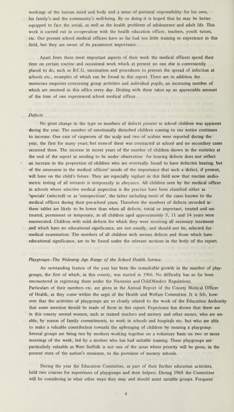 workings of the human mind and body and a sense of personal responsibility for his own, his family’s and the community’s well-being. By so doing it is hoped that he may be better equipped to face the social, as well as the health problems of adolescence and adult life. This work is carried out in co-operation with the health education officer, teachers, youth tutors, etc. Our present school medical officers have so far had too little training or experience in this field, but they are aware of its paramount importance. Apart from these most important aspects of their work the medical officers spend their time on certain routine and occasional work which at present no one else is conveniently placed to do, such as B.C.G. vaccination and procedures to prevent the spread of infection at schools etc., examples of which can be found in this report. There are in addition the numerous enquiries concerning group activities and individual pupils, an increasing number of which are received in this office every day. Dealing with these takes up an appreciable amount of the time of one experienced school medical officer. Defects. No great change in the type or numbers of defects present in school children was apparent during the year. The number of emotionally disturbed children coming to our notice continues to increase. One case of ringworm of the scalp and two of scabies were reported during the year, the first for many years, but noneof these was contracted at school and no secondary cases occurred there. The increase in recent years of the number of children shown in the statistics at the end of the report as needing to be under observation for hearing defects does not reflect an increase in the proportion of children who are eventually found to have defective hearing, but of the awareness in the medical officers’ minds of the importance that such a defect, if present, will have on the child’s future. They are especially vigilant in this field now that routine audio¬ metric testing of all entrants is temporarily in abeyance. All children seen by the medical officer in schools where selective medical inspection is the practice have been classified either as J ‘specials’ (selected) or as ‘reinspections’, the latter including most of the cases known to the medical officers during their pre-school years. Therefore the numbers of defects recorded in these tables are likely to be lower than when all defects, trivial or important, treated and un¬ treated, permanent or temporary, in all children aged approximately 5, 11 and 14 years were enumerated. Children with mild defects for which they were receiving all necessary treatment and which have no educational significance, are not usually, and should not be, selected for medical examination. The numbers of all children with serious defects and those which have educational significance, are to be found under the relevant sections in the body of the report. Playgroups-The Widening Age Range of the School Health Service. An outstanding feature of the year has been the remarkable growth in the number of play¬ groups, the first of which, in this county, was started in 1966. No difficulty has so far been encountered in registering them under the Nurseries and Child Minders Regulations. Particulars of their numbers etc. are given in the Annual Report of the County Medical Officer of Health, as they come within the aegis of the Health and Welfare Committee. It is felt, how¬ ever that the activities of playgroups are so closely related to the work of the Education Authority that some mention should be made of them in this report. Experience has shown that there are in this county several women, such as trained teachers and nursery and other nurses, who are un¬ able, by reason of family commitments, to work in schools and hospitals etc. but who are able to make a valuable contribution towards the upbringing of children by running a playgroup. Several groups are being run by mothers working together on a voluntary basis on two or more mornings of the week, led by a mother who has had suitable training. These playgroups are particularly valuable as West Suffolk is not one of the areas where priority will be given, in the present state of the nation’s resources, to the provision of nursery schools. During the year the Education Committee, as part of their further education activities, held two courses for supervisors of playgroups and their helpers. During 1968 the Committee will be considering in what other ways they may and should assist suitable groups. Frequent