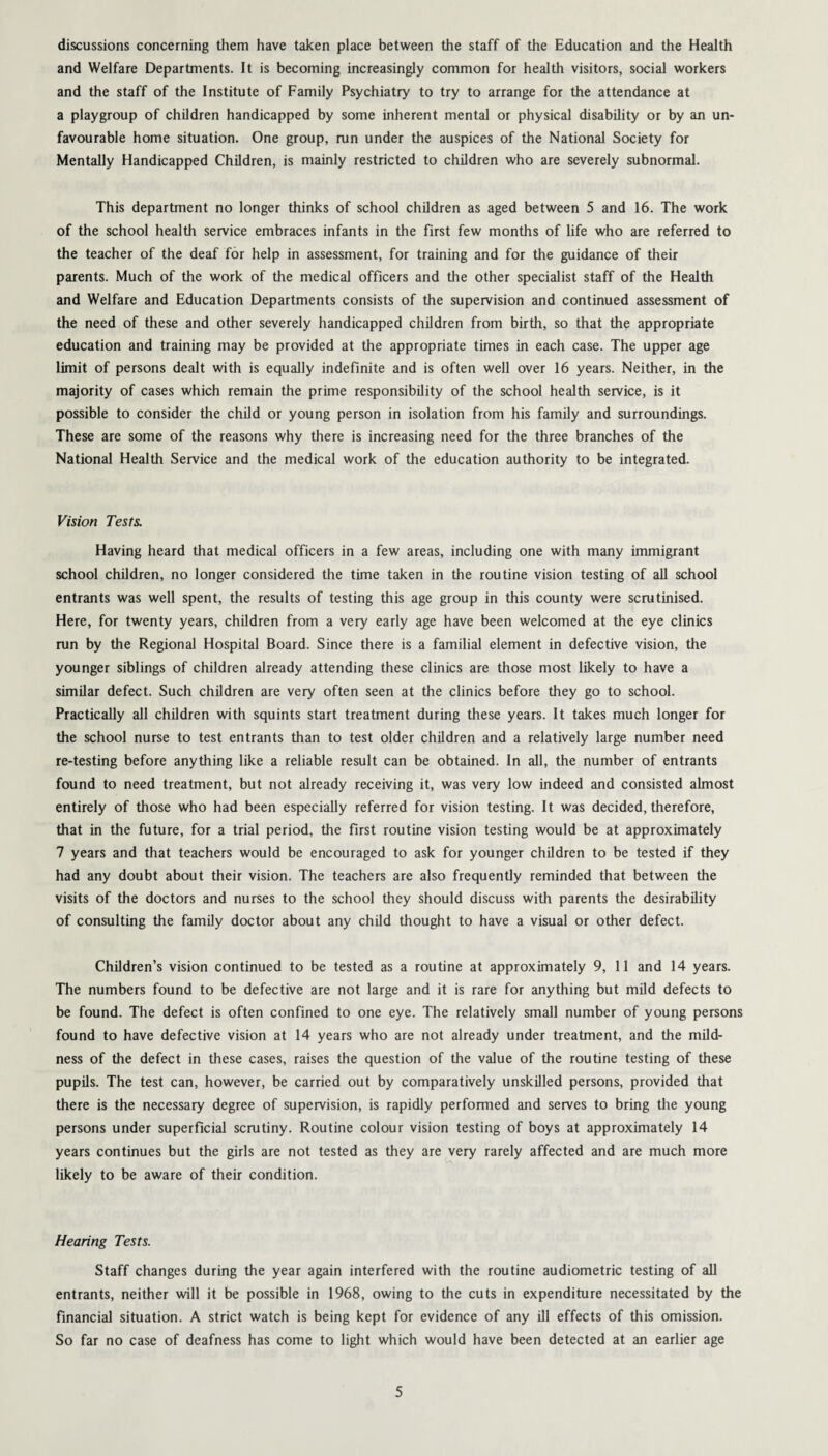 discussions concerning them have taken place between the staff of the Education and the Health and Welfare Departments. It is becoming increasingly common for health visitors, social workers and the staff of the Institute of Family Psychiatry to try to arrange for the attendance at a playgroup of children handicapped by some inherent mental or physical disability or by an un¬ favourable home situation. One group, run under the auspices of the National Society for Mentally Handicapped Children, is mainly restricted to children who are severely subnormal. This department no longer thinks of school children as aged between 5 and 16. The work of the school health service embraces infants in the first few months of life who are referred to the teacher of the deaf for help in assessment, for training and for the guidance of their parents. Much of the work of the medical officers and the other specialist staff of the Health and Welfare and Education Departments consists of the supervision and continued assessment of the need of these and other severely handicapped children from birth, so that the appropriate education and training may be provided at the appropriate times in each case. The upper age limit of persons dealt with is equally indefinite and is often well over 16 years. Neither, in the majority of cases which remain the prime responsibility of the school health service, is it possible to consider the child or young person in isolation from his family and surroundings. These are some of the reasons why there is increasing need for the three branches of the National Health Service and the medical work of the education authority to be integrated. Vision Tests. Having heard that medical officers in a few areas, including one with many immigrant school children, no longer considered the time taken in the routine vision testing of all school entrants was well spent, the results of testing this age group in this county were scrutinised. Here, for twenty years, children from a very early age have been welcomed at the eye clinics run by the Regional Hospital Board. Since there is a familial element in defective vision, the younger siblings of children already attending these clinics are those most likely to have a similar defect. Such children are very often seen at the clinics before they go to school. Practically all children with squints start treatment during these years. It takes much longer for the school nurse to test entrants than to test older children and a relatively large number need re-testing before anything like a reliable result can be obtained. In all, the number of entrants found to need treatment, but not already receiving it, was very low indeed and consisted almost entirely of those who had been especially referred for vision testing. It was decided, therefore, that in the future, for a trial period, the first routine vision testing would be at approximately 7 years and that teachers would be encouraged to ask for younger children to be tested if they had any doubt about their vision. The teachers are also frequently reminded that between the visits of the doctors and nurses to the school they should discuss with parents the desirability of consulting the family doctor about any child thought to have a visual or other defect. Children’s vision continued to be tested as a routine at approximately 9, 11 and 14 years. The numbers found to be defective are not large and it is rare for anything but mild defects to be found. The defect is often confined to one eye. The relatively small number of young persons found to have defective vision at 14 years who are not already under treatment, and the mild¬ ness of the defect in these cases, raises the question of the value of the routine testing of these pupils. The test can, however, be carried out by comparatively unskilled persons, provided that there is the necessary degree of supervision, is rapidly performed and serves to bring the young persons under superficial scrutiny. Routine colour vision testing of boys at approximately 14 years continues but the girls are not tested as they are very rarely affected and are much more likely to be aware of their condition. Hearing Tests. Staff changes during the year again interfered with the routine audiometric testing of all entrants, neither will it be possible in 1968, owing to the cuts in expenditure necessitated by the financial situation. A strict watch is being kept for evidence of any ill effects of this omission. So far no case of deafness has come to light which would have been detected at an earlier age