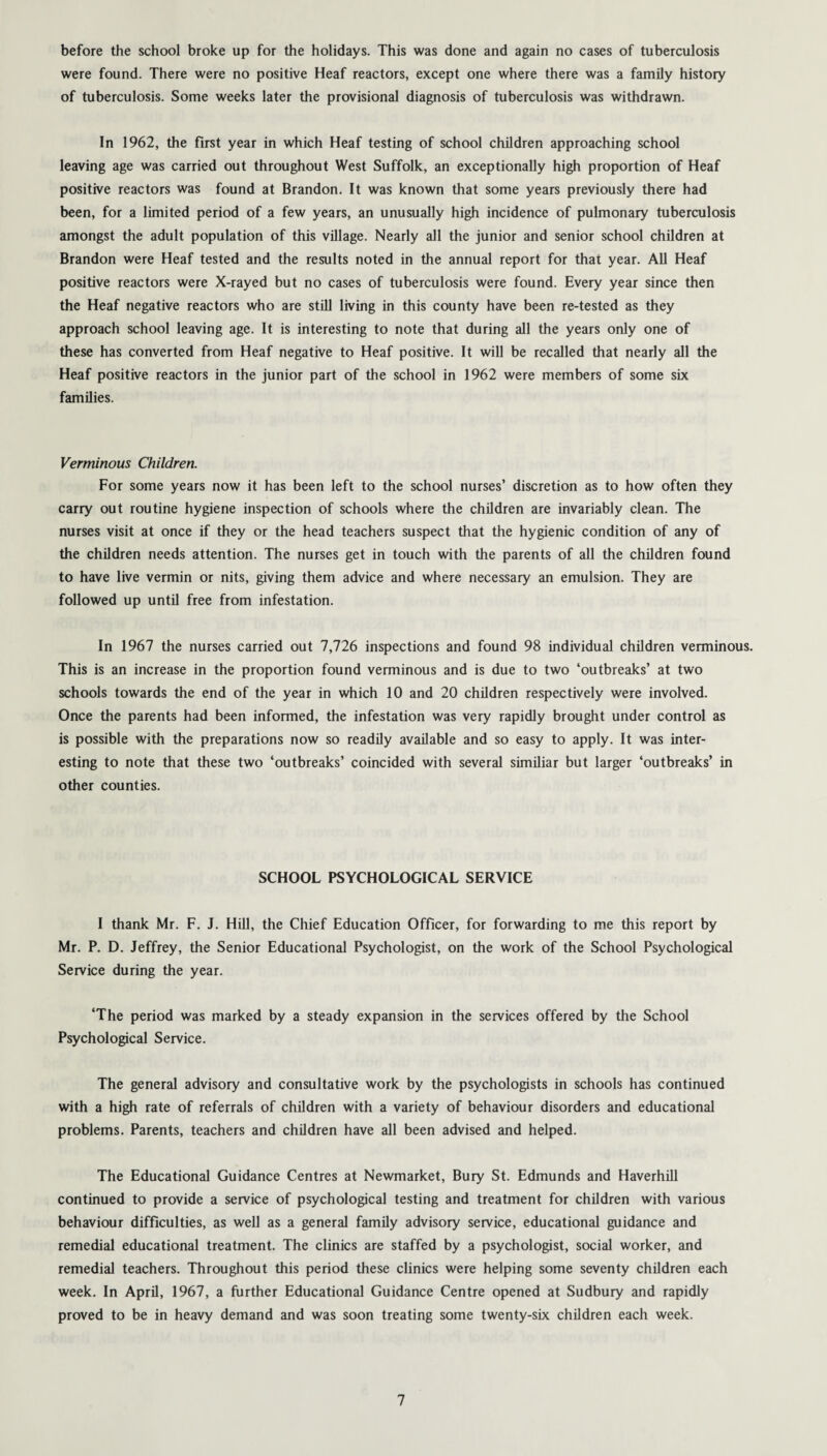before the school broke up for the holidays. This was done and again no cases of tuberculosis were found. There were no positive Heaf reactors, except one where there was a family history of tuberculosis. Some weeks later the provisional diagnosis of tuberculosis was withdrawn. In 1962, the first year in which Heaf testing of school children approaching school leaving age was carried out throughout West Suffolk, an exceptionally high proportion of Heaf positive reactors was found at Brandon. It was known that some years previously there had been, for a limited period of a few years, an unusually high incidence of pulmonary tuberculosis amongst the adult population of this village. Nearly all the junior and senior school children at Brandon were Heaf tested and the results noted in the annual report for that year. All Heaf positive reactors were X-rayed but no cases of tuberculosis were found. Every year since then the Heaf negative reactors who are still living in this county have been re-tested as they approach school leaving age. It is interesting to note that during all the years only one of these has converted from Heaf negative to Heaf positive. It will be recalled that nearly all the Heaf positive reactors in the junior part of the school in 1962 were members of some six families. Verminous Children. For some years now it has been left to the school nurses’ discretion as to how often they carry out routine hygiene inspection of schools where the children are invariably clean. The nurses visit at once if they or the head teachers suspect that the hygienic condition of any of the children needs attention. The nurses get in touch with the parents of all the children found to have live vermin or nits, giving them advice and where necessary an emulsion. They are followed up until free from infestation. In 1967 the nurses carried out 7,726 inspections and found 98 individual children verminous. This is an increase in the proportion found verminous and is due to two ‘outbreaks’ at two schools towards the end of the year in which 10 and 20 children respectively were involved. Once the parents had been informed, the infestation was very rapidly brought under control as is possible with the preparations now so readily available and so easy to apply. It was inter¬ esting to note that these two ‘outbreaks’ coincided with several similiar but larger ‘outbreaks’ in other counties. SCHOOL PSYCHOLOGICAL SERVICE I thank Mr. F. J. Hill, the Chief Education Officer, for forwarding to me this report by Mr. P. D. Jeffrey, the Senior Educational Psychologist, on the work of the School Psychological Service during the year. ‘The period was marked by a steady expansion in the services offered by the School Psychological Service. The general advisory and consultative work by the psychologists in schools has continued with a high rate of referrals of children with a variety of behaviour disorders and educational problems. Parents, teachers and children have all been advised and helped. The Educational Guidance Centres at Newmarket, Bury St. Edmunds and Haverhill continued to provide a service of psychological testing and treatment for children with various behaviour difficulties, as well as a general family advisory service, educational guidance and remedial educational treatment. The clinics are staffed by a psychologist, social worker, and remedial teachers. Throughout this period these clinics were helping some seventy children each week. In April, 1967, a further Educational Guidance Centre opened at Sudbury and rapidly proved to be in heavy demand and was soon treating some twenty-six children each week.