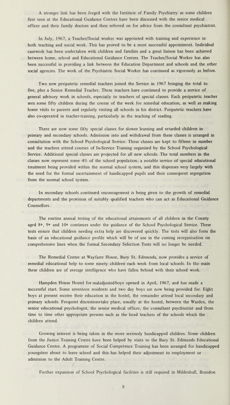 A stronger link has been forged with the Institute of Family Psychiatry as some children first seen at the Educational Guidance Centres have been discussed with the senior medical officer and their family doctors and then referred on for advice from the consultant psychiatrist. In July, 1967, a Teacher/Social worker was appointed with training and experience in both teaching and social work. This has proved to be a most successful appointment. Individual casework has been undertaken with children and families and a great liaison has been achieved between home, school and Educational Guidance Centres. The Teacher/Social Worker has also been successful in providing a link between the Education Department and schools and the other social agencies. The work of the Psychiatric Social Worker has continued as vigorously as before. Two new peripatetic remedial teachers joined the Service in 1967 bringing the total to five, plus a Senior Remedial Teacher. These teachers have continued to provide a service of general advisory work in schools, especially to teachers of special classes. Each peripatetic teacher sees some fifty children during the course of the week for remedial education, as well as making home visits to parents and regularly visiting all schools in his district. Peripatetic teachers have also co-operated in teacher-training, particularly in the teaching of reading. There are now some fifty special classes for slower learning and retarded children in primary and secondary schools. Admission into and withdrawal from these classes is arranged in consultation with the School Psychological Service. These classes are kept to fifteen in number and the teachers attend courses of In-Service Training organised by the School Psychological Service. Additional special classes are projected for all new schools. The total numbers in the classes now represent some 4% of the school population; a notable service of special educational treatment being provided within the normal school system, and this dispenses very largely with the need for the formal ascertainment of handicapped pupils and their consequent segregation from the normal school system. In secondary schools continued encouragement is being given to the growth of remedial departments and the provision of suitably qualified teachers who can act as Educational Guidance Counsellors. The routine annual testing of the educational attainments of all children in the County aged 8+, 9+ and 10+ continues under the guidance of the School Psychological Service. These tests ensure that children needing extra help are discovered quickly. The tests will also form the basis of an educational guidance profile which will be of use in the coming reorganisation on comprehensive lines when the formal Secondary Selection Tests will no longer be needed. The Remedial Centre at Wayfarer House, Bury St. Edmunds, now provides a service of remedial educational help to some ninety children each week from local schools. In the main these children are of average intelligence who have fallen behind with their school work. Hampden House Hostel for maladjusted boys opened in April, 1967, and has made a successful start. Some seventeen residents and two day boys are now being provided for. Eight boys at present receive their education in the hostel, the remainder attend local secondary and primary schools. Frequent discussions take place, usually at the hostel, between the Warden, the senior educational psychologist, the senior medical officer, the consultant psychiatrist and from time to time other appropriate persons such as the head teachers of the schools which the children attend. Growing interest is being taken in the more seriously handicapped children. Some children from the Junior Training Centre have been helped by visits to the Bury St. Edmunds Educational Guidance Centre. A programme of Social Competence Training has been arranged for handicapped youngsters about to leave school and this has helped their adjustment to employment or admission to the Adult Training Centre. Further expansion of School Psychological facilities is still required in Mildenhall, Brandon